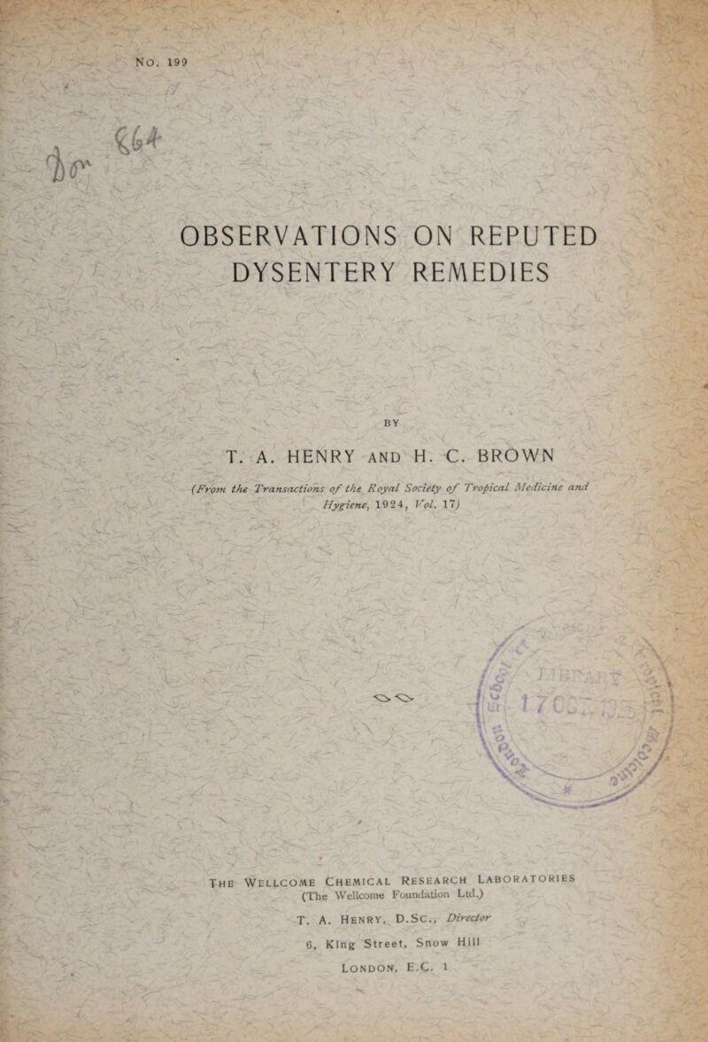 1) ' >'- r ■A Js OBSERVATIONS ON REPUTED DYSENTERY REMEDIES \»~\ 'l.VY- Jr~> r — ' A v- \ A A BY A < T. A. HENRY AND H. C. BROWN (From the Transactions of the Royal Society of Tropical Medicine and . V- A Hygiene, 19 24, Vol. 17) * MS '' \ _ A ,X t. - pA , ■ v -v.x ' xx x> A * . X A - vi- / X VA The Wellcome Chemical Research Laboratories (The Wellcome Foundation Ltd.) T. A. Henry, D.SC., Director 0, King Street, Snow Hill London, E.C. i