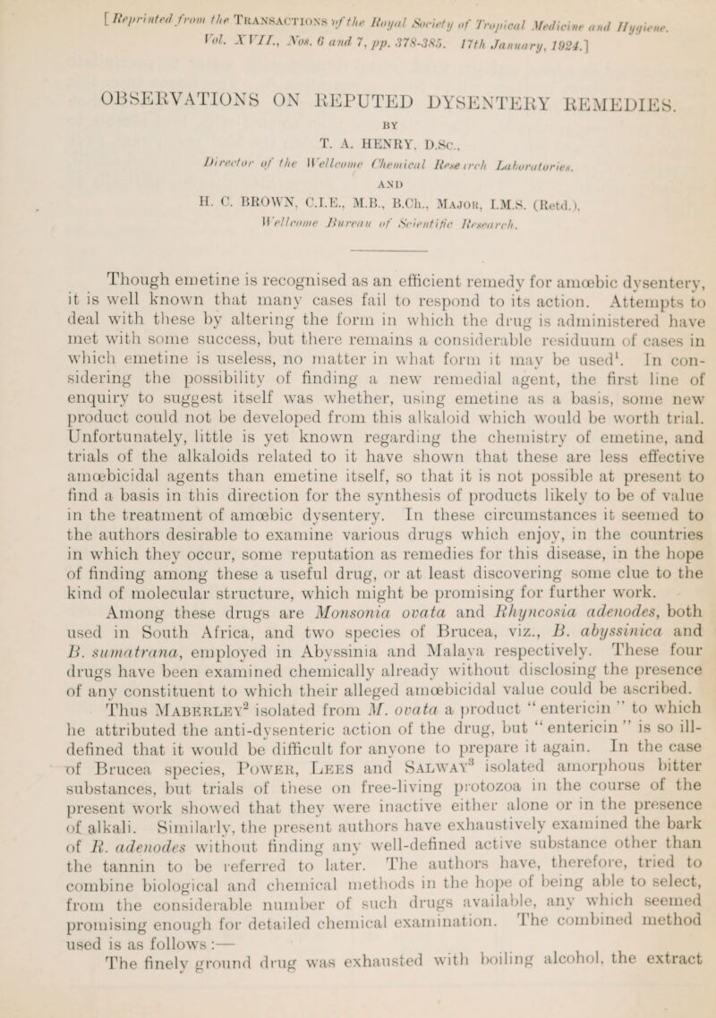 [ Reprinted from the TRANSACTIONS vfthe Royal Society Of Tropical Medicine and Ilyyie r°l- XF7/*i No*- 0 and 7,pp. 378-3X5. 17th January, 1924.] OBSERVATIONS ON REPUTED DYSENTERY REMEDIES. BY T. A. HENRY. D.Sc.. Director of the Wellcome Chemical Renearch Laboratories. AND H. C. BROWN, C.I.E., M.B., B.Ch., Major, I.M.S. (Retd.), Wellcome Bureau of Scientific Research. Though emetine is recognised as an efficient remedy for amoebic dysentery, it is well known that many cases fail to respond to its action. Attempts to deal with these by altering the form in which the drug is administered have met with some success, but there remains a considerable residuum of cases in which emetine is useless, no matter in what form it may be used1. In con¬ sidering the possibility of finding a new remedial agent, the first line of enquiry to suggest itself was whether, using emetine as a basis, some new product could not be developed from this alkaloid which would be worth trial. Unfortunately, little is yet known regarding the chemistry of emetine, and trials of the alkaloids related to it have shown that these are less effective amoebicidal agents than emetine itself, so that it is not possible at present to find a basis in this direction for the synthesis of products likely to be of value in the treatment of amoebic dysentery. In these circumstances it seemed to the authors desirable to examine various drugs which enjoy, in the countries in which they occur, some reputation as remedies for this disease, in the hope of finding among these a useful drug, or at least discovering some clue to the kind of molecular structure, which might be promising for further work. Among these drugs are Monsonia ovata and Bhyncosia adenodes, both used in South Africa, and two species of Brucea, viz., B. abyssinica and B. sumatrana, employed in Abyssinia and Malaya respectively. These four drugs have been examined chemically already without disclosing the presence of any constituent to which their alleged amoebicidal value could be ascribed. Thus Maberley2 isolated from M. ovata a product entericin to which he attributed the anti-dysenteric action of the drug, but “ entericin ” is so ill- defined that it would be difficult for anyone to prepare it again. In the case of Brucea species, Power, Lees and Sal way* isolated amorphous hitter substances, but trials of these on free-living protozoa in the course of the present work showed that they were inactive either alone or in the presence of alkali. Similarly, the present authors have exhaustively examined the bark of B. adenodes without finding any well-defined active substance other than the tannin to be referred to later. The authors have, therefore, tried to combine biological and chemical methods in the hope ol being able to select, from the considerable number of such drugs available, any which seemed promising enough for detailed chemical examination. I he combined method used is as follows :— The finely ground drug was exhausted with boiling alcohol, the extract