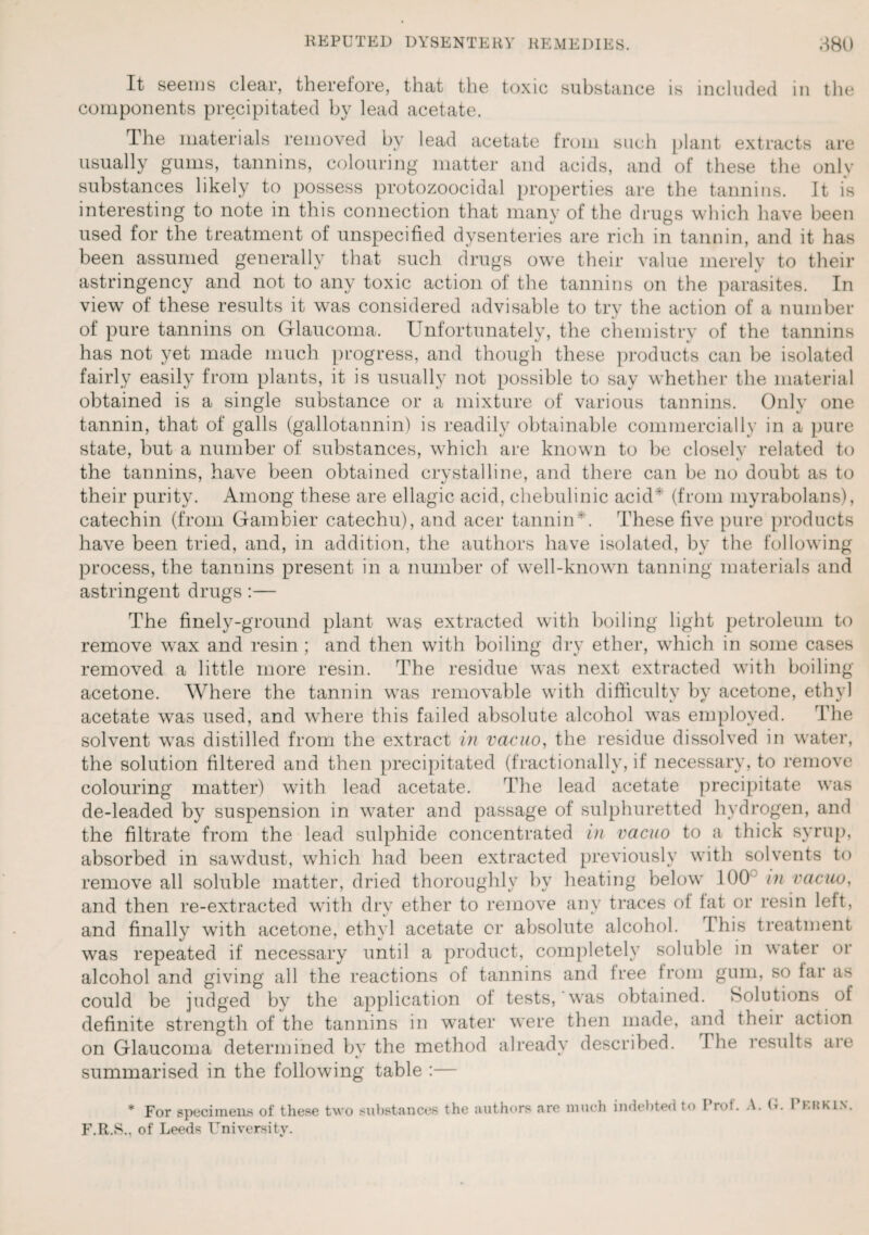 It seems clear, therefore, that the toxic substance is included in the components precipitated by lead acetate. The materials removed by lead acetate from such plant extracts are usually gums, tannins, colouring matter and acids, and of these the only substances likely to possess protozoocidal properties are the tannins. It is interesting to note in this connection that many of the drugs which have been used for the treatment of unspecified dysenteries are rich in tannin, and it has been assumed generally that such drugs owe their value merely to their astringency and not to any toxic action of the tannins on the parasites. In view of these results it was considered advisable to try the action of a number of pure tannins on Glaucoma. Unfortunately, the chemistry of the tannins has not yet made much progress, and though these products can be isolated fairly easily from plants, it is usually not possible to say whether the material obtained is a single substance or a mixture of various tannins. Only one tannin, that of galls (gallotannin) is readily obtainable commercially in a pure state, but a number of substances, which are known to be closely related to the tannins, have been obtained crystalline, and there can be no doubt as to their purity. Among these are ellagic acid, chebulinic acid* (from myrabolans), catechin (from Gambier catechu), and acer tannin*. These five pure products have been tried, and, in addition, the authors have isolated, by the following process, the tannins present in a number of well-known tanning materials and astringent drugs :— The finely-ground plant was extracted with boiling light petroleum to remove wax and resin ; and then with boiling dry ether, which in some cases removed a little more resin. The residue was next extracted with boiling acetone. Where the tannin was removable with difficulty by acetone, ethyl acetate was used, and where this failed absolute alcohol was employed. The solvent was distilled from the extract in vacuo, the residue dissolved in water, the solution filtered and then precipitated (fractionally, if necessary, to remove colouring matter) with lead acetate. The lead acetate precipitate was de-leaded by suspension in water and passage of sulphuretted hydrogen, and the filtrate from the lead sulphide concentrated in vacuo to a thick syrup, absorbed in sawdust, which had been extracted previously with solvents to remove all soluble matter, dried thoroughly by heating below 100 in vacuo, and then re-extracted with dry ether to remove any traces of tat or resin left, and finally with acetone, ethyl acetate or absolute alcohol. I his treatment was repeated if necessary until a product, completely soluble in water or alcohol and giving all the reactions of tannins and Iree from gum, so far as could be judged by the application of tests,‘was obtained. Solutions of definite strength of the tannins in water were then made, and their action on Glaucoma determined by the method already described. The results are summarised in the following table :— * For specimens of these two substances the authors are much indebted to I r<d. A. G. i hi;kin. F.R.S.. of Leeds University.