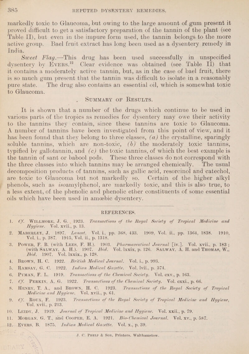 markedly toxic to Glaucoma, but owing to the large amount of gum present it proved difficult to get a satisfactory preparation of the tannin of the plant (see Table II), but even in the impure form used, the tannin belongs to the more active group. Bael fruit extract has long been used as a dysentery remedy in India. Sweet Flag.—This drug has been used successfully in unspecified dysentery by Evers.12 Clear evidence was obtained (see Table II) that it contains a moderately active tannin, but, as in the case of bael fruit, there is so much gum present that the tannin was difficult to isolate in a reasonably pure state. The drug also contains an essential oil, which is somewhat toxic to Glaucoma. . Summary of Results. It is shown that a number of the drugs which continue to be used in various parts of the tropics as remedies for dysentery may owe their activity to the tannins they contain, since these tannins are toxic to Glaucoma. A number of tannins have been investigated from this point of view, and it has been found that they belong to three classes, (a) the crystalline, sparingly soluble tannins, which are non-toxic, (b) the moderately toxic tannins, typified by gallotannin, and (c) the toxic tannins, of which the best example is the tannin of sant or babool pods. These three classes do not correspond with the three classes into which tannins may be arranged chemically. The usual decomposition products of tannins, such as gallic acid, resorcinol and catechol, are toxic to Glaucoma but not markedly so. Certain of the higher alkyl phenols, such as Isoamylphenol, are markedly toxic, and this is also true, to a less extent, of the phenolic and phenolic ether constituents of some essential oils which have been used in amoebic dysentery. REFERENCES. 1. Cf. Willmore, J. G. 1923. Transactions of the Royal Society of Tropical Medicine and’ Hygiene. Vol. xvii., p. 13. 2. Maberley, J. 1897. Lancet. Vol. i., pp. 3G8, 433. 1909, Vol. ii., pp. 1364, 1838. 1910, Vol. i.. p. 387. 1915, Vol. ii., p. 1318. 3. Power, F. B. (with Lees, F. H.). 1903. Pharmaceutical Journal [iv.]. Vol. xvii., p. 183 ; (with Salway, A. H.). 1907. Ibid. Vol. lxxix, p. 126. Salway, A. H. and Thomas, W.. Ibid. 1907. Vol. lxxix., p. 128. 4. Brown, H. C. 1922. British Medical Journal. Vol. i., p. 993. 5. Ramsay, G. C. 1922. Indian Medical Gazette. Vol. lvii., p. 374. 6. Pyman, F. L. 1919. Transactions of the Chemical Society. Vol. cxv., p. 163. 7. Cf. Perkin. A. G. 1922. Transactions of the Chemical Society. Vol. cxxi., p. 66. 8. Henry, T. A., and Brown, H. C. 1923. Transactions of the Royal Society of Tropical Medicine and Hygiene. Vol. xvii., p. 61. 9. Cf. Roux, F. 1923. Transactions of the Royal Society of Tropical Medicine and Hygiene, Vol. xvii., p. 213. 10. Leidy, J. 1919. Journal of Tropical Medicine and Hygiene. Vol. xxii., p. 79. 11. Morgan, G. T., and Cooper, E. A. 1921. Bio-Chemical Journal. Vol. xv., p. 587. 12. Evers, B. 1875. Indian Medical Gazette. Vol. x., p. 39. J. C. Phelp & Son, Printers. Walthamstow.