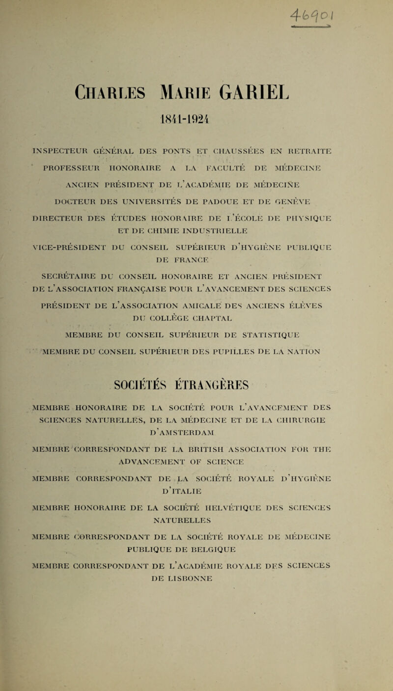 4-b^oi .. > Chari.es Marie GARIEL 1841-1924 INSPEGTEUR GENERAL DES PONTS ET CIIAUSSEES EN RETRAITE ' 1 i t i PROFESSEUR HONORAIRE A LA FAGULTE DE MEDECINE ANCIEN PRESIDENT DE L’ACADEMIE DE MEDECINE DOGTEUR DES UNIVERSITES DE PADOUE ET DE GENEVE DIREGTEUR DES ETUDES HONORAIRE DE I.’eGOLE DE PHYSIQUE ET dp: GHIMIE INDUSTRIELLE VICE-PRESIDENT DU CONSEIL SUPERIEUR D’HYGIENE PUBLIQUE DE FRANCE SECRETAIRE DU CONSEIL HONORAIRE ET ANCIEN PRESIDENT DE L’ASSOCIATION FRANQAISE POUR l’aVANCEMENT DES SCIENCES PRESIDENT DE L’ASSOCIATION AMICALE DES ANCIENS ELEVES DU COLLEGE CHAPTAL MEMBRE DU CONSEIL SUPERIEUR DE STATISTIQUE MEMBRE DU CONSEIL SUPERIEUR DES PUPILLES DE LA NATION SOCIETES ETRANGERES MEMBRE HONORAIRE DE LA SOCIETE POUR LAVANCEMENT DES SCIENCES NATURELLES, DE LA MEDECINE ET DE LA CIIIRURGIE d’amsterdam MEMBRE CORRESPONDANT DE LA BRITISH ASSOCIATION FOR TPIE ADVANCEMENT OF SCIENCE MEMBRE CORRESPONDANT DE LA SOCIETE ROYALE d’hYGIENE d’italie MEMBRE HONORAIRE DE LA SOCIETE HELVETIQUE DES SCIENCES NATURELLES MEMBRE CORRESPONDANT DE LA SOCIETE ROYALE DE MEDECINE PUBLIQUE DE BELGIQUE MEMBRE CORRESPONDANT DE L’ACADEMIE ROYALE DES SCIENCES DE LISBONNE