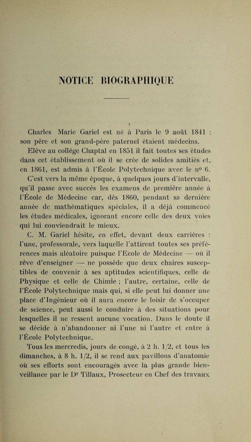 NOTICE BIOGRAPHIOUE Charles Marie Gariel est ne a Paris le 9 aout 1841 : son pere et son grand-pere paternel etaient medecins. Eleve au college Chaptal en 1851 il fait toutes ses etudes dans cet etablissement oil il se cree de solides amities et, en 1861, est admis a l’ficole Poly technique avec le n° 6. C’est vers la meme epoque, a quelques jours d'intervalle, qu’il passe avec succes les examens de premiere annee a l’ficole de Medecine car, des 1860, pendant sa derniere annee de mathematiques specifies, il a deja commence les etudes medicales, ignorant encore celle des deux voies qui lui conviendrait le mieux. C. M. Gariel hesite, en effet, devant deux carrieres : Tune, professorale, vers laquelle l’attirent toutes ses prefe¬ rences mais aleatoire puisque l’Ecole de Medecine — oil il reve d’enseigner —- ne possede que deux chaires suscep- tibles de convenir a ses aptitudes scientifiques, celle de Physique et celle de Chimie ; Vautre, certaine, celle de l’Ecole Polytechnique mais qui, si elle peut lui donner une place d’lngenieur oil il aura encore le loisir de s’occuper de science, peut aussi le conduire a des situations pour lesquelles il ne ressent aucune vocation. Dans le doute il se decide a n’abandonner ni rune ni l’autre et entre a l’ficole Polytechnique. Tous les mercredis, jours de conge, a 2 h. 1/2, et tous les dimanches, a 8 h. 1/2, il se rend aux pavilions d’anatomie oil ses efforts sont encourages avec la plus grande bien- veillance par le Dr Tillaux, Prosecteur en Chef des travaux