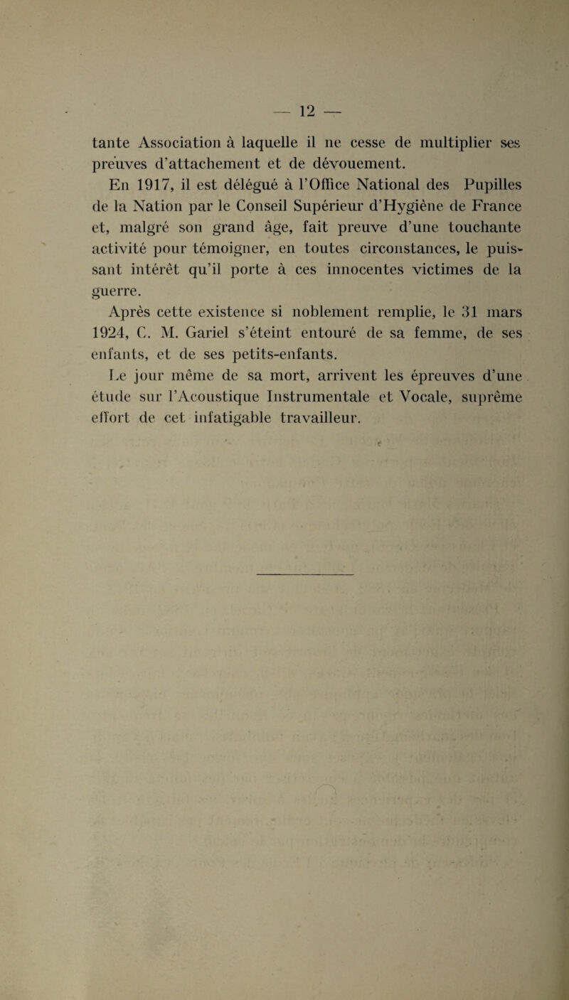 tante Association a laquelle il ne cesse de multiplier ses preuves d’attachement et de devouement. En 1917, il est delegue a 1’Office National des Pupilles de la Nation par le Conseil Superieur d’Hygiene de France et, malgre son grand age, fait preuve d’une touchante activite pour temoigner, en toutes circonstances, le puis¬ sant interet qu’il porte a ces innocentes victimes de la guerre. Apres cette existence si noblement remplie, le 31 mars 1924, C. M. Gariel s’eteint entoure de sa femme, de ses enfants, et de ses petits-enfants. Le jour meme de sa mort, arrivent les epreuves d’une etude sur I’Acoustique Instrumentale et Vocale, supreme elfort de cet infatigable travailleur.