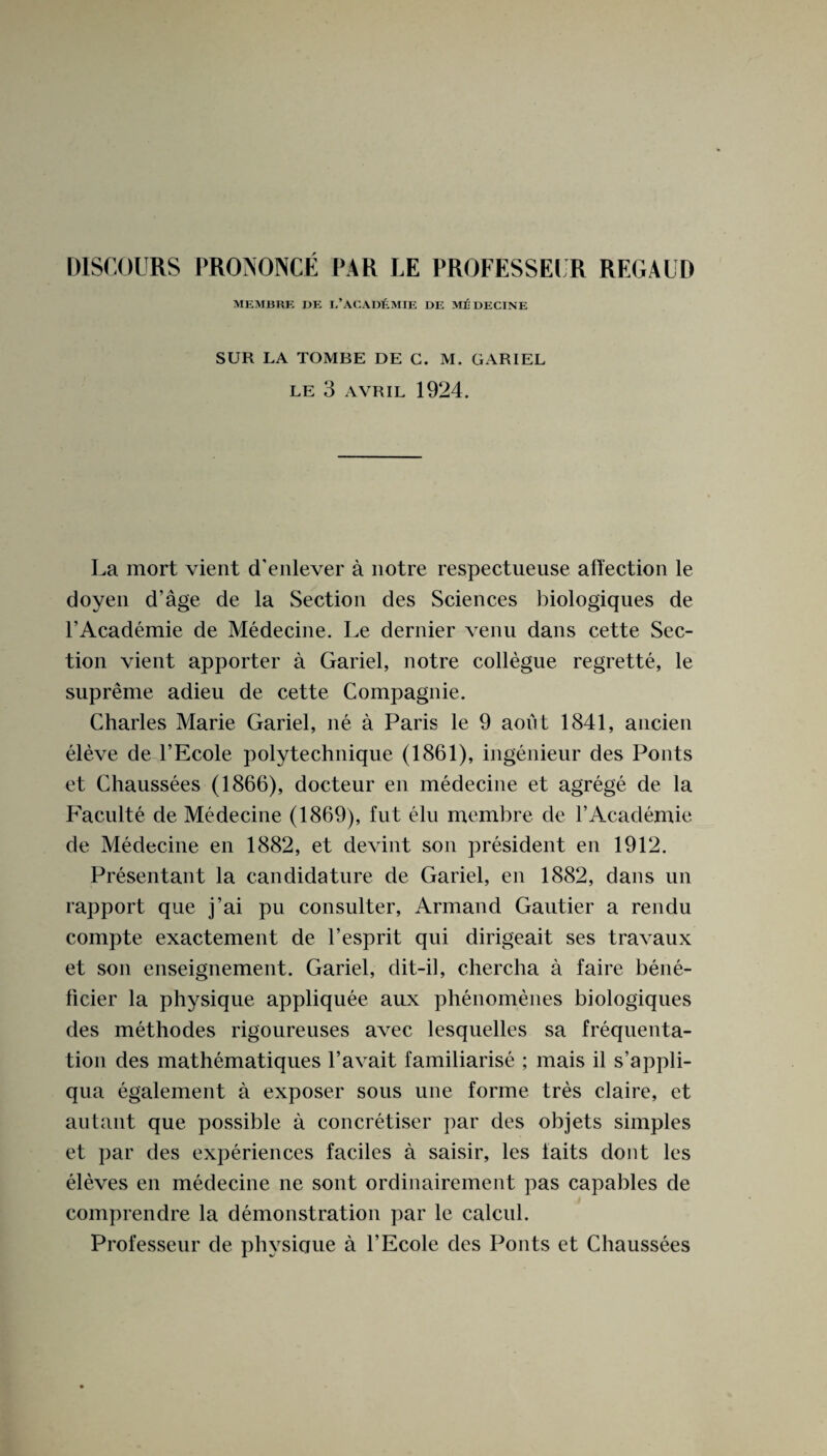 MEMBRK DK I.’ACAD£MIE DE ME DECINE SUR LA TOMBE DE C. M. GARIEL LE 3 AVRIL 1924. La mort vient d'enlever a notre respectueuse affection le doyen d’age de la Section des Sciences biologiques de l’Academie de Medecine. Le dernier venu dans cette Sec¬ tion vient apporter a Gariel, notre collegue regrette, le supreme adieu de cette Compagnie. Charles Marie Gariel, ne a Paris le 9 aofit 1841, aucien eleve de l’Ecole polytechnique (1861), ingenieur des Fonts et Chaussees (1866), docteur en medecine et agrege de la Faculte de Medecine (1869), fut elu membre de l’Academie de Medecine en 1882, et devint son president en 1912. Presentant la candidature de Gariel, en 1882, dans un rapport que j’ai pu consulter, Armand Gautier a rendu compte exactement de Vesprit qui dirigeait ses travaux et son enseignement. Gariel, dit-il, chercha a faire bene- ficier la physique appliquee aux phenomenes biologiques des methodes rigoureuses avec lesquelles sa frequenta- tion des mathematiques l’avait familiarise ; mais il s’appli- qua egalement a exposer sous une forme tres claire, et autant que possible a concretiser par des objets simples et par des experiences faciles a saisir, les iaits dont les eleves en medecine ne sont ordinairement pas capables de comprendre la demonstration par le calcul. Professeur de physicjue a l’Ecole des Fonts et Chaussees