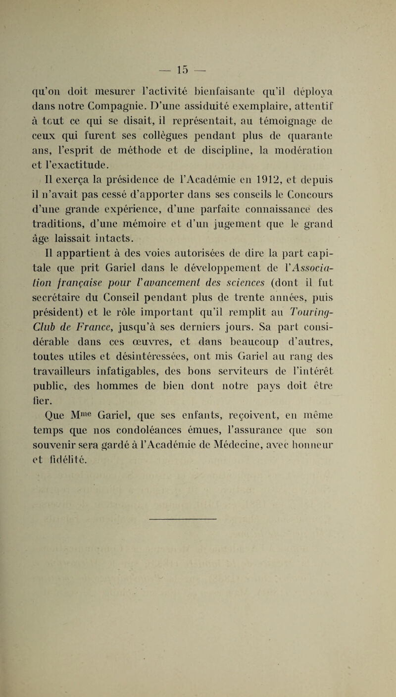 qu’on doit mesurer l’activite bienfaisante qu’il deploya dans notre Compagnie. D’une assiduite exemplaire, attentif a tout ce qui se disait, il representait, au temoignage de ceux qui furent ses collegues pendant plus de quarante ans, l’esprit de methode et de discipline, la moderation et l’exactitude. II exerga la presidence de l’Academie en 1912, et depuis il n’avait pas cesse d’apporter dans ses conseils le Concours d’une grande experience, d’une parfaite connaissance des traditions, d’une memoire et d’un jugement que le grand age laissait intacts. Il appartient a des voies autorisees de dire la part capi¬ tate (pie prit Gariel dans le developpement de 1’Associa¬ tion frariQaise pour Vavancement des sciences (dont il tut secretaire du Conseil pendant plus de trente annees, puis president) et le role important qu’il remplit an Touring- Club de France, jusqu’a ses deciders jours. Sa part consi¬ derable dans ces oeuvres, et dans beaucoup d’autres, toutes utiles et desinteressees, out mis Gariel au rang des travailleurs infatigables, des bons serviteurs de l’interet public, des liommes de bien dont notre pays doit etre Her. Que Mme Gariel, que ses enfants, recoivent, en meme temps que nos condoleances emues, 1’assurance que son souvenir sera garde a l’Academie de Medecine, avec honneur et fid elite.