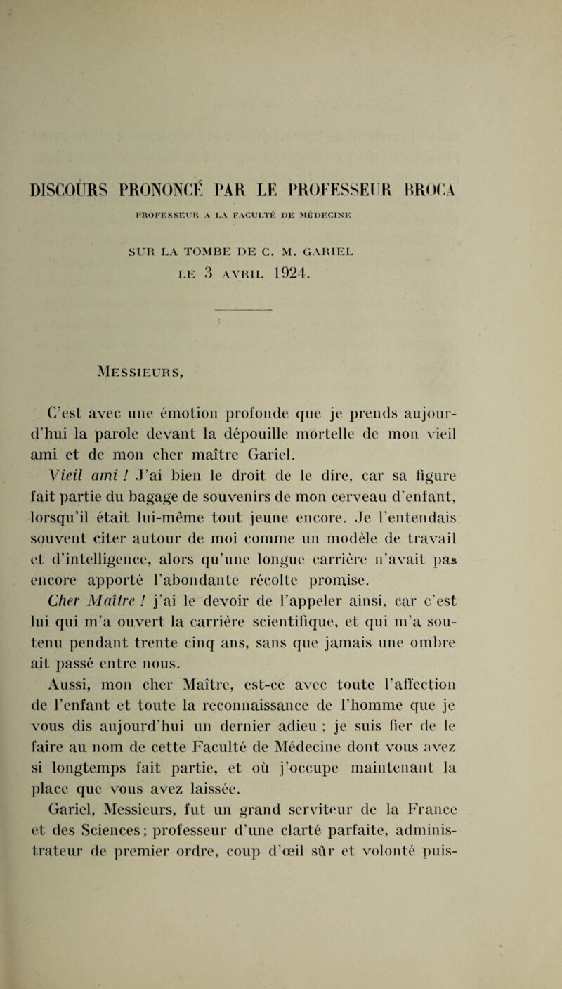 PROFESSEUR A r.A FACULTE DE MADELINE SUR LA TOMBE DE C. M. GAR I EL LE 3 AVRIL 1924. Messieurs, C’est avec une emotion profonde que je prends aujour- d’hui la parole devant la depouille mortelle de mon vieil ami et de mon cher maitre Gariel. Vieil ami! J’ai bien le droit de le dire, car sa figure fait partie du bagage de souvenirs de mon cerveau d’enfant, lorsqu’il etait lui-meme tout jeune encore. Je l’entendais sou vent citer autour de moi comme un modele de travail et d’intelligence, alors qu’une longue carriere n’avait pas encore apporte l’abondante recolte promise. Cher Maitre ! j'ai le devoir de l’appeler ainsi, car c'est lui qui m’a ouvert la carriere scientifique, et qui nr a sou- tenu pendant trente cinq ans, sans que jamais une ombre ait passe entre nous. Aussi, mon cher Maitre, est-ce avec toute Vaffection de 1’enfant et toute la reconnaissance de fhomme que je vous dis aujourd’hui un dernier adieu ; je suis fier de le faire au nom de cette Faculte de Medecine dont vous avez si longtemps fait partie, et oil j’occupe maintenant la place que vous avez laissee. Gariel, Messieurs, fut un grand serviteur de la France et des Sciences; professeur d’une clarte parfaite, adminis- trateur de premier ordre, coup (f(Bil siir et volonte puis-