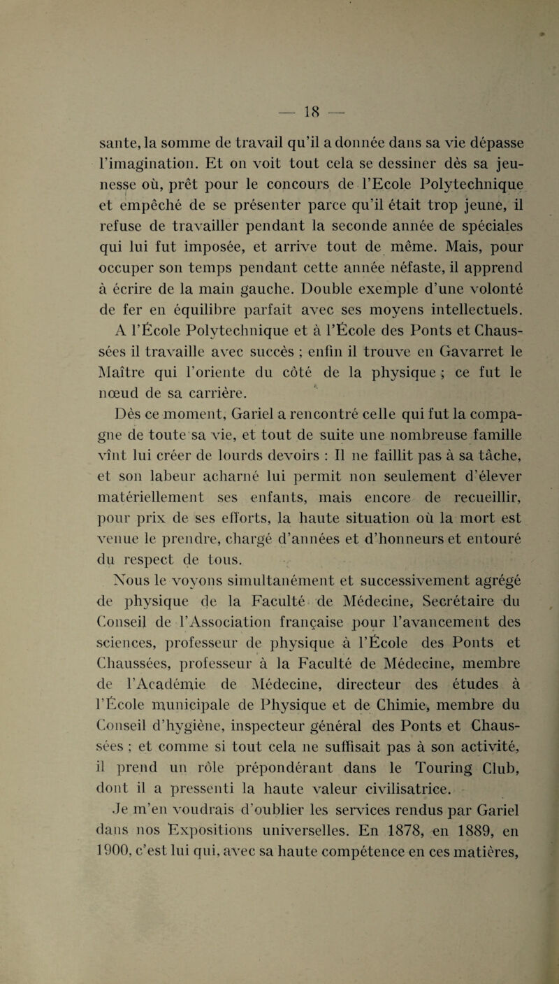 sante, la somme de travail qu’il a donnee dans sa vie depasse l’imagination. Et on voit tout cela se dessiner des sa jeu- nesse oil, pret pour le concours de l’Ecole Polytechnique et empeche de se presenter parce qu’il etait trop jeune, il refuse de travailler pendant la seconde annee de speciales qui lui fut imposee, et arrive tout de meme. Mais, pour occuper son temps pendant cette annee nefaste, il apprend a ecrire de la main gauche. Double exemple d’une volonte de fer en equilibre parfait avec ses moyens intellectuels. A l’Ecole Polvtechnique et a l’Ecole des Ponts et Chaus- sees il travaille avec succes ; enfin il trouve en Gavarret le Maitre qui l’oriente du cote de la physique ; ce fut le nceud de sa carriere. Des ce moment, Gariel a rencontre celle qui fut la compa- gne de toute sa vie, et tout de suite une nombreuse famille vint lui creer de lourds devoirs : Il lie faillit pas a sa tache, et son labenr acharne lui permit non seulement d’elever materiellement ses enfants, mais encore de recueillir, pour prix de ses efforts, la haute situation oil la mort est venue le prendre, charge d’annees et d’honneurs et entoure du respect de tons. Xous le voyons simultanement et successivement agrege de physique cje la Faculte de Medecine, Secretaire du Conseil de 1’Association francaise pour ravancement des sciences, professeur de physique a l’Ecole des Ponts et > Chaussees, professeur a la Faculte de Medecine, membre de l'Academie de Medecine, directeur des etudes a l’Ecole municipale de Physique et de Chimie, membre du Conseil d’hygiene, inspecteur general des Ponts et Chaus¬ sees ; et comine si tout cela lie suffisait pas a son activite, il pre.nd un role preponderant dans le Touring Club, dont il a pressenti la haute valeur civilisatrice. Je m’en voudrais d’oublier les services rendus par Gariel dans nos Expositions universelles. En 1878, en 1889, en 1900, c’est lui qui, avec sa haute competence en ces matieres,