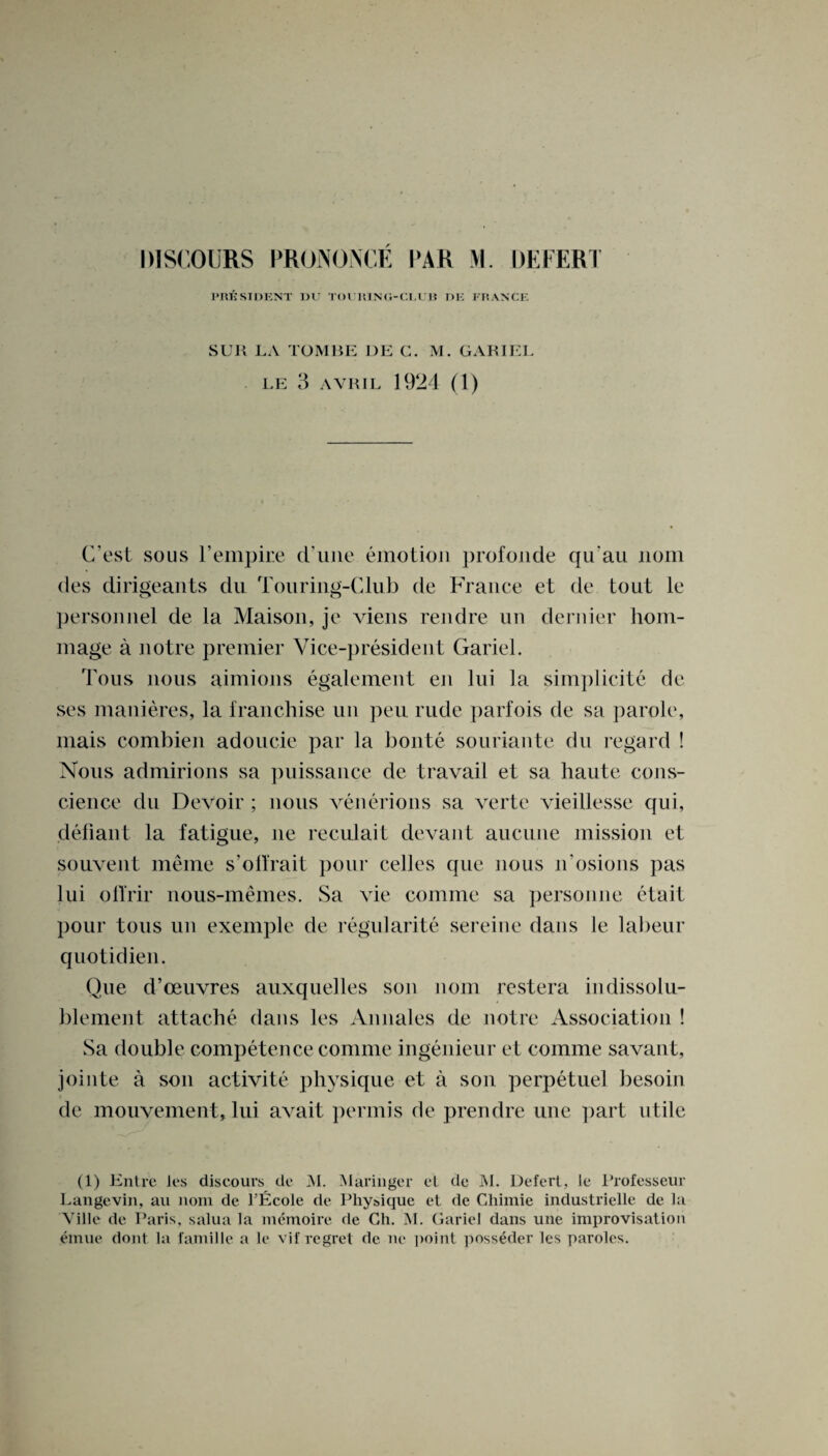 DISCOURS PRONONCE PAR VI. DEFER! PRESIDENT I)U TOl lUNU-Cl.UB DE FRANCE SUR LA TOMBE DE C. M. GARIEL LE 3 AVRIL 1924 (1) C'est sous I*empire d’uiie emotion profonde qu'au nom des dirigeants du Touring-Club de France et de tout le personnel de la Maison, je viens rendre un dernier hom- mage a notre premier Vice-president Gariel. Tous nous aimions egalement en lui la simplicite de ses manieres, la franchise un peu rude parfois de sa parole, mais combien adoucie par la bonte souriante du regard ! Nous admirions sa puissance de travail et sa haute cons¬ cience du Devoir ; nous venerions sa verte vieillesse qui, defiant la fatigue, ne reculait devant aucune mission et souvent meine s’oftrait pour cedes que nous n'osions pas lui olYrir nous-memes. Sa vie comme sa personne etait pour tous un exemple de regularity sereine dans le labeur quotidien. Que d’oeuvres auxquelles son nom restera indissolu- blement attache dans les Annales de notre Association ! Sa double competence comme ingenieur et comme savant, jointe a son activite physique et a son perpetuel besoin de mouvement, lui avait permis de prendre une part utile (1) Entre les discours de M. Maringer el de M. Defer!, le Professeur Langevin, an nom de l’Ecole de Physique et de Chimie industrielle de la Ville de Paris, salua la memoire de Ch. M. Gariel dans une improvisation emue don! la famille a le vif regret de ne poin! poss^der les paroles.