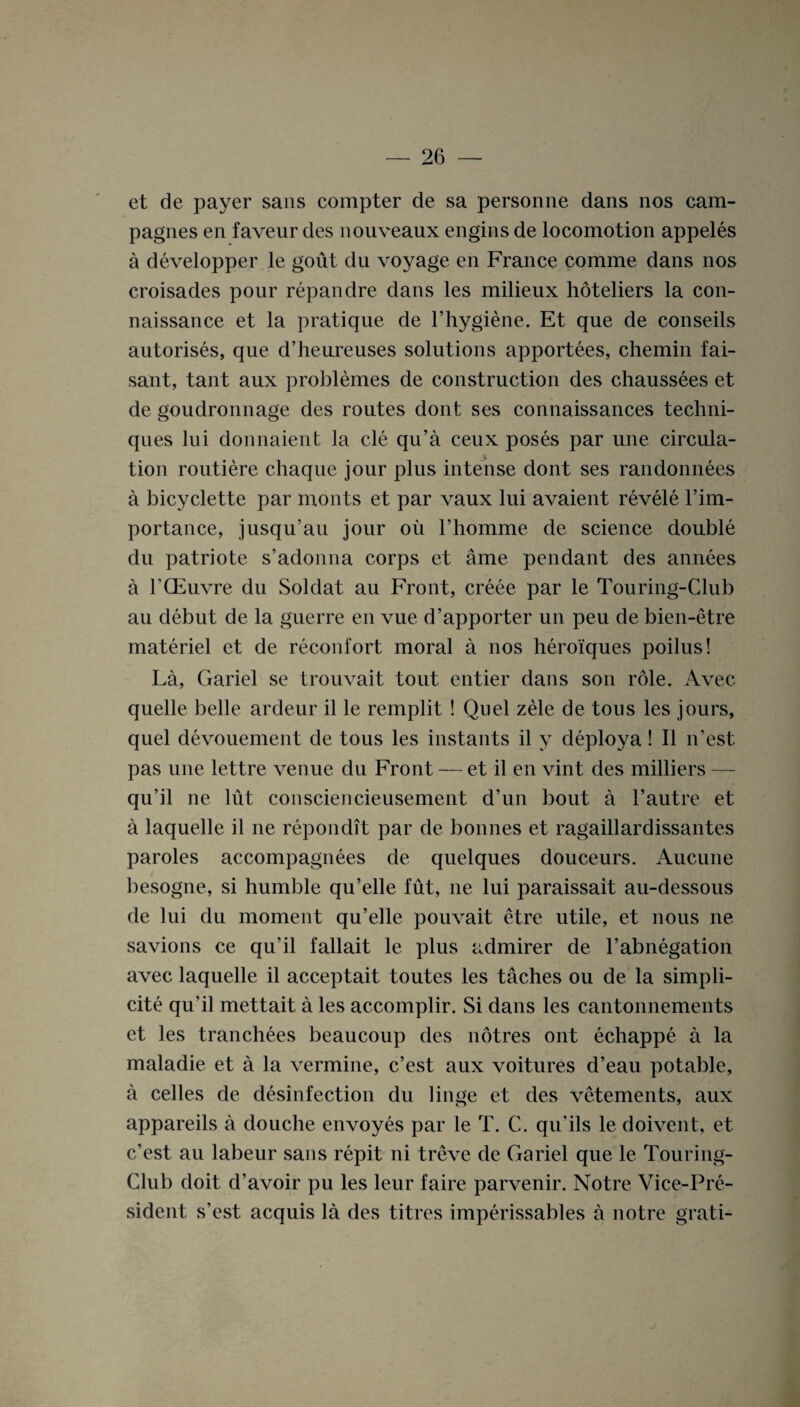 et de payer sans compter de sa personne dans nos cam- pagnes en faveur des nouveaux engins de locomotion appeles a developper le gout du voyage en France comme dans nos croisades pour repandre dans les milieux hoteliers la con- naissance et la pratique de l’hygiene. Et que de conseils autorises, que d’heureuses solutions apportees, chemin fai- sant, tant aux problemes de construction des chaussees et de goudronnage des routes dont ses connaissances techni¬ ques lui donnaient la cle qu’a ceux poses par une circula¬ tion routiere chaque jour plus intense dont ses randonnees a bicyclette par monts et par vaux lui avaient revele l’im- portance, jusqu’au jour oil l’homme de science double du patriote s’adonna corps et ame pendant des annees a TCEuvre du Soldat au Front, creee par le Touring-Club au debut de la guerre en vue d’apporter un peu de bien-etre materiel et de reconfort moral a nos heroiques poilus! La, Gariel se trouvait tout entier dans son role. Avec quelle belle ardeur il le remplit ! Quel zele de tous les jours, quel devouement de tous les instants il y deploya! II n’est pas une lettre venue du Front — et il en vint des milliers — qu’il ne lut consciencieusement d’un bout a l’autre et a laquelle il ne repondit par de bonnes et ragaillardissantes paroles accompagnees de quelques douceurs. Aucune besogne, si humble qu’elle fut, ne lui paraissait au-dessous de lui du moment qu’elle pouvait etre utile, et nous ne savions ce qu’il fallait le plus admirer de l’abnegation avec laquelle il acceptait toutes les taches ou de la simpli- cite qu’il mettait a les accomplir. Si dans les cantonnements et les tranchees beaucoup des notres ont echappe a la maladie et a la vermine, c’est aux voitures d’eau potable, a celles de disinfection du linge et des vetements, aux appareils a douche envoyes par le T. C. qu’ils le doivent, et c’est au labeur sans repit ni treve de Gariel que le Touring- Club doit d’avoir pu les leur faire parvenir. Notre Vice-Pre¬ sident s’est acquis la des titres imperissables a notre grati- j