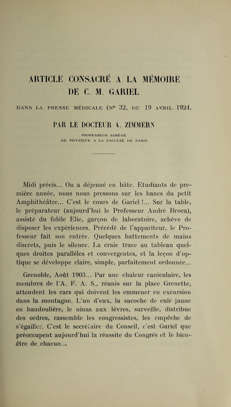 ARTICLE C0NSACRE A LA MEMOIRE DE C. M. GARIEL DANS LA PRESSE MEDICALE (n° 32, DU 19 AVRIL 1924. PAR LE DOCTEUR A. ZIMMERN PUOFESSEUR AGREGK DE PHYSIQUE A LA FACULTE 1)E PARIS Midi precis... On a dejenne en hate. Etudiants de pre¬ miere annee, nous nous pressons sur les bancs du petit Amphitheatre... C’est le cours de Gariel !... Sur la table, le preparateur (aujourd’hui le Professeur Andre Broca), assiste du fidele Elie, gargon de laboratoire, acheve de disposer les experiences. Precede de l’appariteur, le Pro¬ fesseur fait son entree. Quelques battements de mains discrets, puis le silence. La craie trace au tableau quel¬ ques droites paralleles et convergentes, et la lecon d’op- tique se developpe claire, simple, parfaitement ordonnee... Grenoble, Aout 1903... Par une chaleur caniculaire, les membres de l’A. F. A. S., reunis sur la place Grenette, attendent les cars qui doivent les emmener en excursion dans la montagne. L’un cl’eux, la sacoche de cuir jaune en bandouliere, le ninas aux levres, surveille, distribue des ordres, rassemble les congressistes, les empeche de s’egailler. G’est le secretaire du Conseil, c’est Gariel que preoccupent aujourd’hui la reussite du Congres et le bien- ^tre de chacum.i