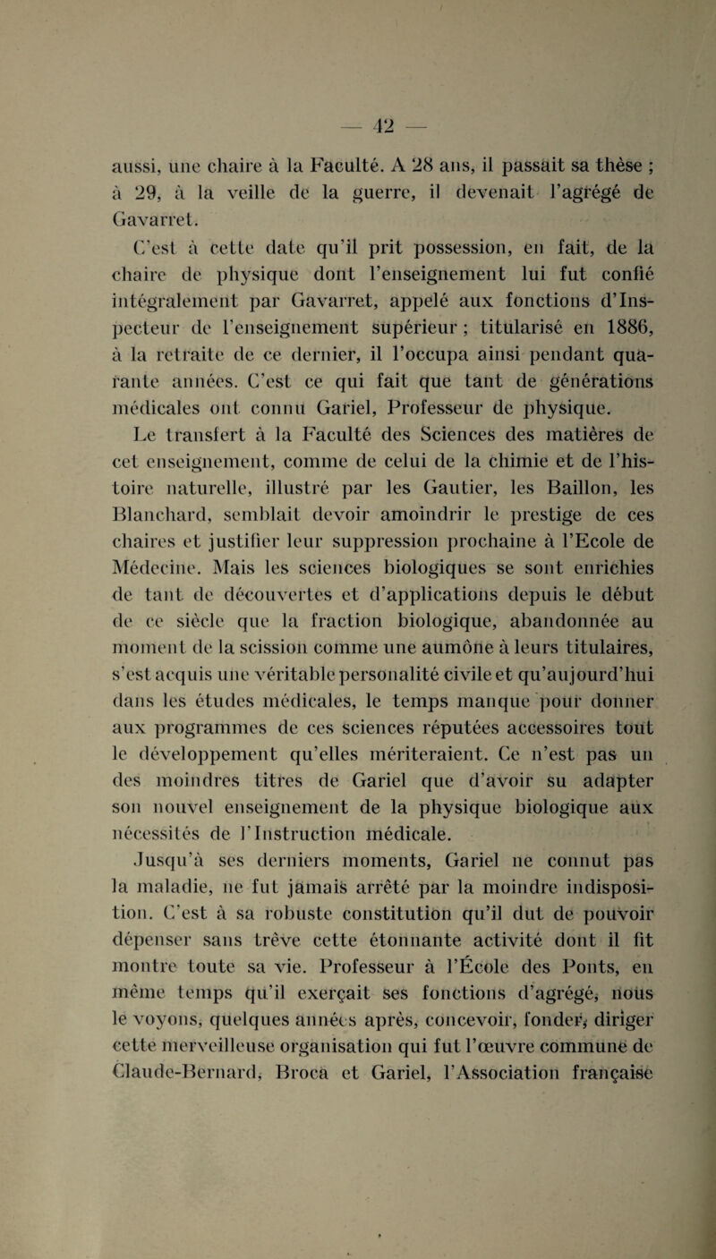 aussi, une chaire a la Faeulte. A 28 ans, il passait sa these ; a 29, a la veille de la guerre, il d even ait l’agrege de Gavarret. C’est a cette date qu’il prit possession, en fait, de la chaire de physique dont renseignement lui fut confie integralement par Gavarret, appele aux fonctions d’lns- pecteur de renseignement superieur ; titularise en 1886, a la retraite de ce dernier, il l’occupa ainsi pendant qua- rante annees. C’est ce qui fait que tant de generations medicales out. connu Gariel, Professeur de physique. Le transfert a la Faeulte des Sciences des matieres de cel enseignement, comme de celui de la chimie et de l’his- toire naturelle, illustre par les Gautier, les Baillon, les Blanchard, semblait devoir amoindrir le prestige de ces chaires et justifier leur suppression prochaine a l’Ecole de Medecine. Mais les sciences biologiques se sont enrichies de tant de deeouvertes et d’applications depuis le debut de ce siecle que la fraction biologique, abandonnee au moment de la scission comme une aumone a leurs titulaires, s’est acquis une veritable personality civile et qu’aujourd’hui dans les etudes medicales, le temps manque pour donner aux programmes de ces sciences reputees accessoires tout le (leveloppement qu’elles meriteraient. Ce n’est pas un des moindres titres de Gariel que d’avoir su adapter son nouvel enseignement de la physique biologique aux necessites de V Instruction medicale. Jusqu’a ses derniers moments, Gariel lie connut pas la maladie, lie fut jamais arrete par la moindre indisposi¬ tion. C’est a sa robuste constitution qu’il dut de pouvoir depenser sans treve cette etonnante activite dont il fit montre toute sa vie. Professeur a l’Ecole des Pouts, en meme temps qu’il exer^ait ses fonctions d’agrege,* nous le voyons, quelques annees apres, concevoir, fondeG diriger cette merveilleuse organisation qui fut 1’oeuvre commune de Claude-Bernard, Broca et Gariel, l’Association fran^aise