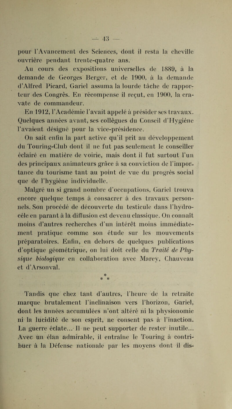 pour T A van cement cles Sciences, clout il resta la cheville ouvriere pendant trente-quatre ans. An cours des expositions universelles de 1889, a la demande de Georges Berger, et de 1900, a la demande d’Alfred Picard, Gariel assuina la lourde tache de rappor¬ teur des Congres. En recompense il regut, en 1900, la era- vate de commandeur. En 1912, l’Academie Favait appele a presider ses travaux. Quelques annees avant, ses collegues clu Conseil d’Hygiene Favaient designe pour la vice-presidence. On sait enfin la part active qu’il prit an developpement du Touring-Club dont il ne fut pas seulement le conseiller eclaire en matiere de voirie, mais dont il fut surtout Fun des principaux animateurs grace a sa conviction de Fimpor¬ tance du tourisme taut au point de vue du progres social que de l’hygiene individuelle. Malgre un si grand nombre d’oecupations, Gariel trouva encore quelque temps a consacrer a des travaux person¬ nels. Son procede de decouverte du testicule dans l’hydro- cele en parant a la diffusion est devenu classique. Oji connatt moins d’autres recherches d’un interet moins immediate- ment pratique coinine son etude sur les mouvements preparatoires. Enfin, en dehors de quelques publications d’optique geometrique, on lui doit celle du Traite de Phy¬ sique biologique en collaboration avec Marey, Chauveau et d’Arsonval. * * * Tandis que chez taut d’autres, l’heure de la retraite marque brutalement l’inclinaison vers l’horizon, Gariel, dont les annees accumulees n’ont altere ni la physionomie ni la lucidite de son esprit, ne consent pas a Finaction. La guerre eclate... Il ne peut supporter de rester inutile... Avec un elan admirable, il entraine le Touring a contri- buer a la Defense nationale par les moyens dont il dis-