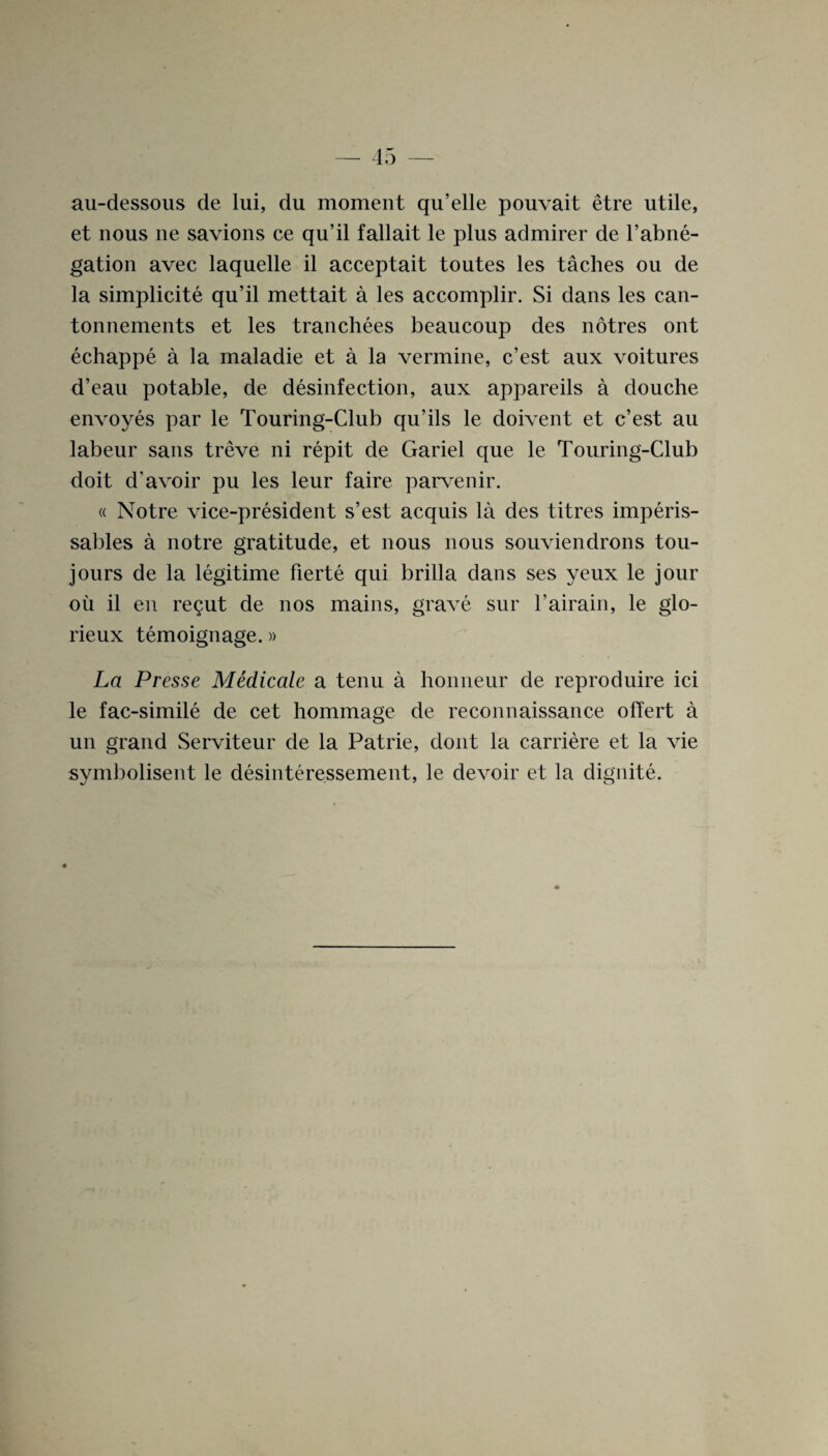 au-dessous de lui, du moment qu’elle pouvait etre utile, et nous ne savions ce qu’il fallait le plus admirer de l’abne- gation avec laquelle il acceptait toutes les taches ou de la simplicity qu’il mettait a les accomplir. Si dans les can- tonnements et les tranchees beaucoup des notres ont echappe a la maladie et a la vermine, c’est aux voitures d’eau potable, de disinfection, aux appareils a douche envoyes par le Touring-Club qu’ils le doivent et c’est au labeur sans treve ni repit de Gariel que le Touring-Club doit d'avoir pu les leur faire parvenir. « Notre vice-president s’est acquis la des titres imperis- sables a notre gratitude, et nous nous souviendrons tou- jours de la legitime fierte qui brilla dans ses yeux le jour oil il en regut de nos mains, grave sur l’airain, le glo- rieux ternoignage.» La Presse Medicale a tenu a honneur de reproduire ici le fac-simile de cet hommage de reconnaissance offert a un grand Serviteur de la Patrie, dont la carriere et la vie symbolisent le desinteressement, le devoir et la dignite.