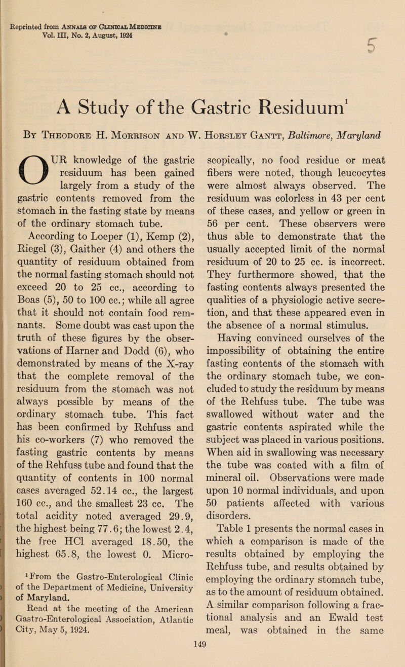 Reprinted from Ann am of Clinical Medicine Vol. Ill, No. 2, August, 1924 A Study of the Gastric Residuum1 By Theodore H. Morrison and W. Horsley Gantt, Baltimore, Maryland OUR knowledge of the gastric residuum has been gained largely from a study of the gastric contents removed from the stomach in the fasting state by means of the ordinary stomach tube. According to Loeper (1), Kemp (2), Riegel (3), Gaither (4) and others the quantity of residuum obtained from the normal fasting stomach should not exceed 20 to 25 cc., according to Boas (5), 50 to 100 cc.; while all agree that it should not contain food rem¬ nants. Some doubt was cast upon the truth of these figures by the obser¬ vations of Harner and Dodd (6), who demonstrated by means of the X-ray that the complete removal of the residuum from the stomach was not always possible by means of the ordinary stomach tube. This fact has been confirmed by Rehfuss and his co-workers (7) who removed the fasting gastric contents by means of the Rehfuss tube and found that the quantity of contents in 100 normal cases averaged 52.14 cc., the largest 160 cc., and the smallest 23 cc. The total acidity noted averaged 29.9, the highest being 77.6; the lowest 2.4, r the free HC1 averaged 18.50, the [ highest 65.8, the lowest 0. Micro- ^rom the Gastro-Enterological Clinic of the Department of Medicine, University of Maryland. Read at the meeting of the American Gastro-Enterological Association, Atlantic City, May 5, 1924. scopically, no food residue or meat fibers were noted, though leucocytes were almost always observed. The residuum was colorless in 43 per cent of these cases, and yellow or green in 56 per cent. These observers were thus able to demonstrate that the usually accepted limit of the normal residuum of 20 to 25 cc. is incorrect. They furthermore showed, that the fasting contents always presented the qualities of a physiologic active secre¬ tion, and that these appeared even in the absence of a normal stimulus. Having convinced ourselves of the impossibility of obtaining the entire fasting contents of the stomach with the ordinary stomach tube, we con¬ cluded to study the residuum by means of the Rehfuss tube. The tube was swallowed without water and the gastric contents aspirated while the subject was placed in various positions. When aid in swallowing was necessary the tube was coated with a film of mineral oil. Observations were made upon 10 normal individuals, and upon 50 patients affected with various disorders. Table 1 presents the normal cases in which a comparison is made of the results obtained by employing the Rehfuss tube, and results obtained by employing the ordinary stomach tube, as to the amount of residuum obtained. A similar comparison following a frac¬ tional analysis and an Ewald test meal, was obtained in the same