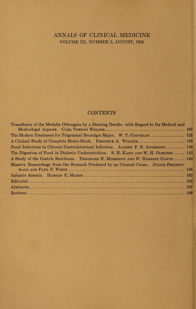 ANNALS OF CLINICAL MEDICINE VOLUME III, NUMBER 2, AUGUST, 1924 CONTENTS Transfixion of the Medulla Oblongata by a Darning Needle; with Regard to Its Medical and Medicolegal Aspects. Carl Vernon Weller. 107 The Modern Treatment for Trigeminal Neuralgia Major. W. T. Coughlin. 123 A Clinical Study of Complete Heart-Block. Fredrick A. Willius. 129 Focal Infections in Chronic Gastrointestinal Infection. Albert F. R. Andresen..136 The Digestion of Food in Diabetic Undernutrition. S. H. Kahn and W. H. Olmsted. 143 A Study of the Gastric Residuum. Theodore H. Morrison and W. Horsley Gantt.149 Massive Hemorrhage from the Stomach Produced by an Unusual Cause. Julius Frieden- wald and Paul F. Wiest. 158 Aplastic Anemia. Harold E. Marsh... 162 Editorial. 165 Abstracts. 167 Reviews. 169