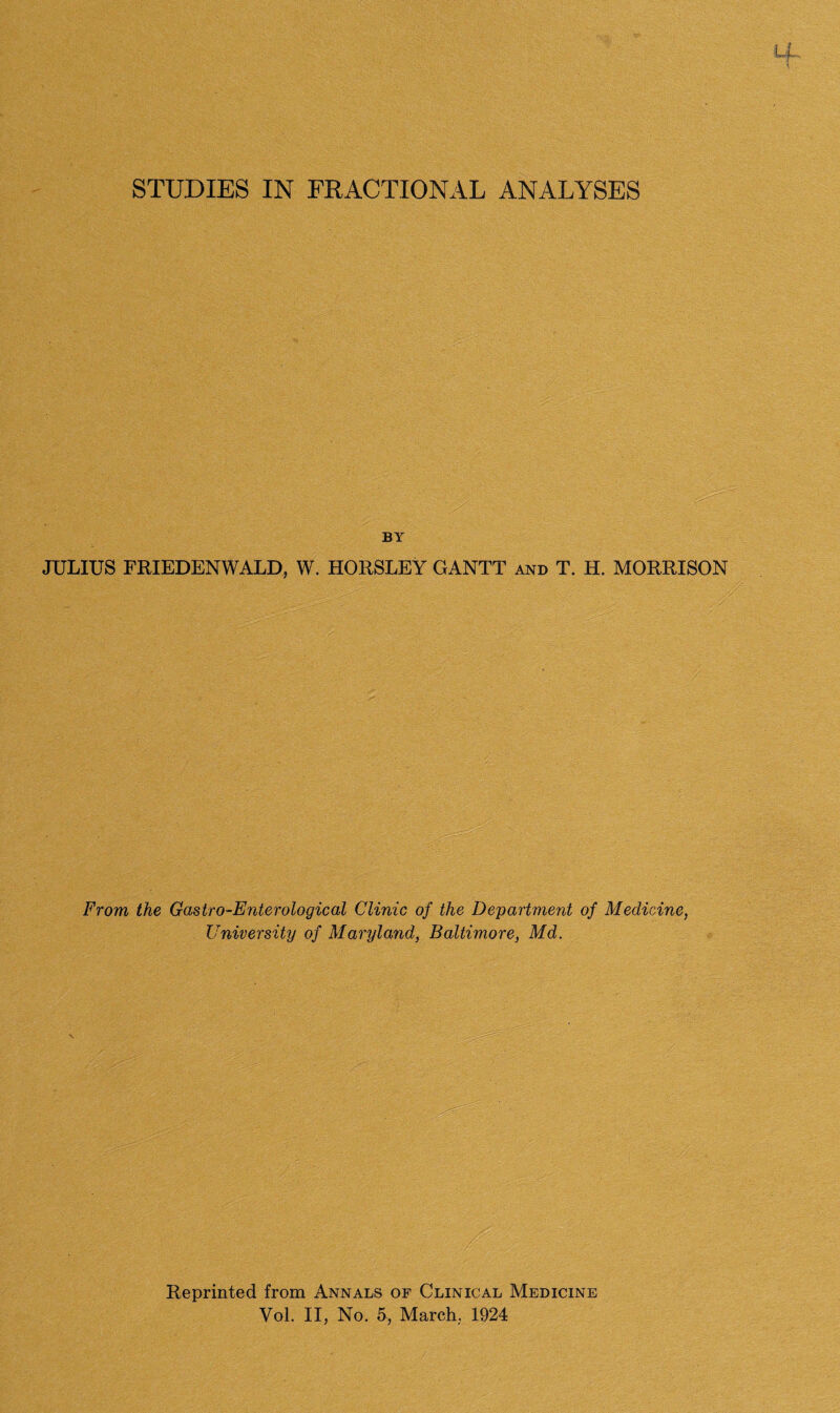 STUDIES IN FRACTIONAL ANALYSES BY JULIUS FRIEDENWALD, W. HORSLEY GANTT and T. H. MORRISON From the Gastro-Enterological Clinic of the Department of Medicine, University of Maryland, Baltimore, Md. Reprinted from Annals of Clinical Medicine Vol. II, No. 5, March., 1924