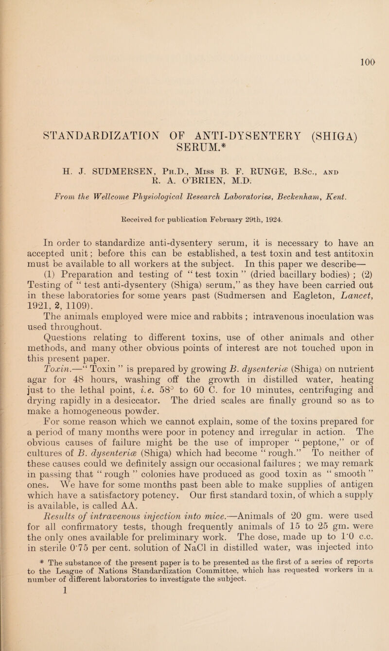 STANDARDIZATION OF ANTI-DYSENTERY (SHIGA) SERUM.* H. J. SUDMERSEN, Ph.D., Miss B. F. RUNGE, B.Sc., and R. A. O’BRIEN, M.D. From the Wellcome Physiological Research Laboratories, Beckenham, Kent. Received for publication February 29th, 1924. In order to standardize anti-dysentery serum, it is necessary to have an accepted unit; before this can be established, a test toxin and test antitoxin must be available to all workers at the subject. In this paper we describe— (1) Preparation and testing of “test toxin” (dried bacillary bodies) ; (2) Testing of “ test anti-dysentery (Shiga) serum,” as they have been carried out in these laboratories for some years past (Sudmersen and Eagleton, Lancet, 1921, 2, 1109). The animals employed were mice and rabbits ; intravenous inoculation was used throughout. Questions relating to different toxins, use of other animals and other methods, and many other obvious points of interest are not touched upon in this present paper. Toxin.—“ Toxin ” is prepared by growing B. dysenteries (Shiga) on nutrient agar for 48 hours, washing off the growth in distilled water, heating just to the lethal point, i.e. 58° to 60 C. for 10 minutes, centrifuging and drying rapidly in a desiccator. The dried scales are finally ground so as to make a homogeneous powder. For some reason which we cannot explain, some of the toxins prepared for a period of many months were poor in potency and irregular in action. The obvious causes of failure might be the use of improper “ peptone,” or of cultures of B. dysenteries (Shiga) which had become “rough.” To neither of these causes could we definitely assign our occasional failures ; we may remark in passing that “rough ” colonies have produced as good toxin as “ smooth” ones. We have for some months past been able to make supplies of antigen which have a satisfactory potency. Our first standard toxin, of which a supply is available, is called AA. Results of intravenous injection into mice.—Animals of 20 gm. were used for all confirmatory tests, though frequently animals of 15 to 25 gm. were the only ones available for preliminary work. The dose, made up to 1*0 c.c. in sterile O'75 per cent, solution of NaCl in distilled water, was injected into * The substance of the present paper is to be presented as the first of a series of reports to the League of Nations Standardization Committee, which has requested workers in a number of different laboratories to investigate the subject. 1