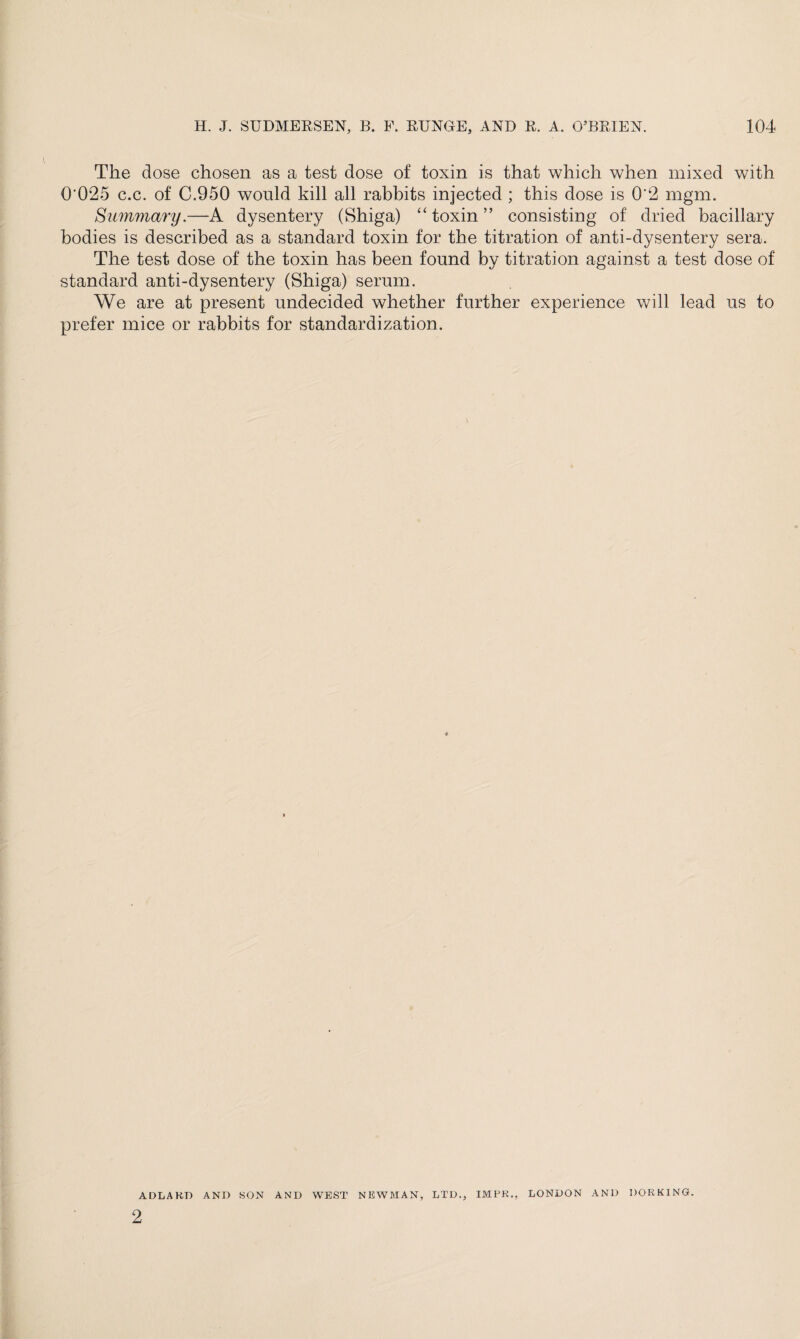 The dose chosen as a test dose of toxin is that which when mixed with Q'025 c.c. of C.950 would kill all rabbits injected ; this dose is 0*2 mgm. Summary.—A dysentery (Shiga) “ toxin ” consisting of dried bacillary bodies is described as a standard toxin for the titration of anti-dysentery sera. The test dose of the toxin has been found by titration against a test dose of standard anti-dysentery (Shiga) serum. We are at present undecided whether further experience will lead us to prefer mice or rabbits for standardization. ADLAHD AND SON AND WEST NEWMAN, LTD., IMPK., LONDON AND DORKING. 2