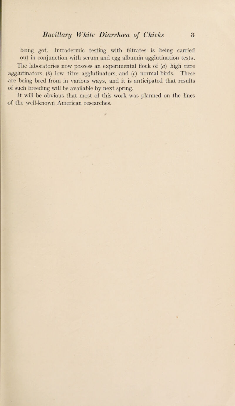 being got. Intradermic testing with filtrates is being carried out in conjunction with serum and egg albumin agglutination tests. The laboratories now possess an experimental flock of (a) high titre agglutinators, (b) low titre agglutinators, and (c) normal birds. These are being bred from in various ways, and it is anticipated that results of such breeding will be available by next spring. It will be obvious that most of this work was planned on the lines of the well-known American researches.