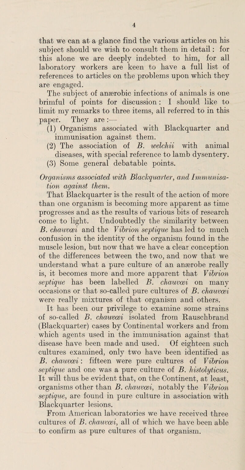 that we can at a glance find the various articles on his subject should we wish to consult them in detail: for this alone we are deeply indebted to him, for all laboratory workers are keen to have a full list of references to articles on the problems upon which they are engaged. The subject of anserobic infections of animals is one brimful of points for discussion: I should like to limit my remarks to three items, all referred to in this paper. They are :— (1) Organisms associated with Black quarter and immunisation against them. (2) The association of B. welchii with animal diseases, with special reference to lamb dysentery. (3) Some general debatable points. Organisms associated with Blackquarter, and Immunisa¬ tion against them. That Blackquarter is the result of the action of more than one organism is becoming more apparent as time progresses and as the results of various bits of research come to light. Undoubtedly the similarity between B. chauvoei and the Vibrion septique has led to much confusion in the identity of the organism found in the muscle lesion, but now that we have a clear conception of the differences between the two, and now that we understand what a pure culture of an anserobe really is, it becomes more and more apparent that Vibrion septique has been labelled B. chauvoei on many occasions or that so-called pure cultures of B. chauvoei were really mixtures of that organism and others. It has been our privilege to examine some strains of so-called B. chauvoei isolated from Bauschbrand (Blackquarter) cases by Continental workers and from which agents used in the immunisation against that disease have been made and used. Of eighteen such cultures examined, only two have been identified as B. chauvoei : fifteen were pure cultures of Vibrion septique and one was a pure culture of B. histolyticus. It will thus be evident that, on the Continent, at least, organisms other than B. chauvoei, notably the Vibrion septique, are found in pure culture in association with Blackquarter lesions. From American laboratories we have received three cultures of B. chauvoei, all of which we have been able to confirm as pure cultures of that organism.
