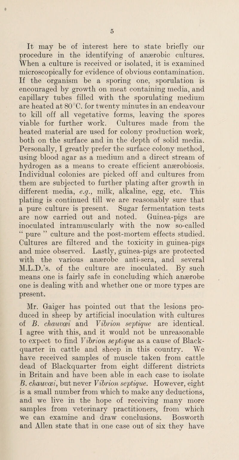 It may be of interest here to state briefly otir procedure in the identifying of anserobic cultures. When a culture is received or isolated, it is examined microscopically for evidence of obvious contamination. If the organism be a sporing one, sporulation is encouraged by growth on meat containing media, and capillary tubes filled with the sporulating medium are heated at 80CC. for twenty minutes in an endeavour to kill off all vegetative forms, leaving the spores viable for further work. Cultures made from the heated material are used for colony production work, both on the surface and in the depth of solid media. Personally, I greatly prefer the surface colony method, using blood agar as a medium and a direct stream of hydrogen as a means to create efficient anserobiosis. Individual colonies are picked off and cultures from them are subjected to further plating after growth in different media, e.g., milk, alkaline, egg, etc. This plating is continued till we are reasonably sure that a pure culture is present. Sugar fermentation tests are now carried out and noted. Guinea-pigs are inoculated intramuscularly with the now so-called t£ pure ” culture and the post-mortem effects studied. Cultures are filtered and the toxicity in guinea-pigs and mice observed. Lastly, guinea-pigs are protected with the various anserobe anti-sera, and several M.L.D.’s. of the culture are inoculated. By such means one is fairly safe in concluding which anserobe one is dealing with and whether one or more types are present. Mr. Gaiger has pointed out that the lesions pro¬ duced in sheep by artificial inoculation with cultures of B. chauvoei and Vibrion septique are identical. I agree with this, and it would not be unreasonable to expect to find Vibrion septique as a cause of Black- quarter in cattle and sheep in this country. We have received samples of muscle taken from cattle dead of Blackquarter from eight different districts in Britain and have been able in each case to isolate B. chauvoei, but never Vibrion septique. However, eight is a small number from which to make any deductions, and we live in the hope of receiving many more samples from veterinary practitioners, from which we can examine and draw conclusions. Bosworth and Allen state that in one case out of six they have