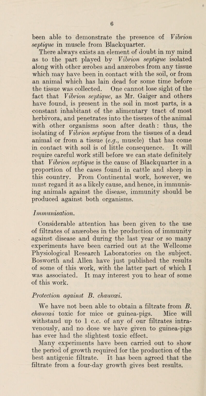 been able to demonstrate the presence of Vibrion septique in muscle from Blackquarter. There always exists an element of doubt in my mind as to the part played by Vibrion septique isolated along with other aerobes and anaerobes from any tissue which may have been in contact with the soil, or from an animal which has lain dead for some time before the tissue was collected. One cannot lose sight of the fact that Vibrion septique, as Mr. Gaiger and others have found, is present in the soil in most parts, is a constant inhabitant of the alimentary tract of most herbivora, and penetrates into the tissues of the animal with other organisms soon after death: thus, the isolating of Vibrion septique from the tissues of a dead animal or from a tissue (e.g., muscle) that has come in contact with soil is of little consequence. It will require careful work still before we can state definitely that Vibrion septique is the cause of Blackquarter in a proportion of the cases found in cattle and sheep in this country. From Continental work, however, we must regard it as a likely cause, and hence, in immunis¬ ing animals against the disease, immunity should be produced against both organisms. Immunisation. Considerable attention has been given to the use of filtrates of anaerobes in the production of immunity against disease and during the last year or so many experiments have been carried out at the Wellcome Physiological Research Laboratories on the subject. Bosworth and Allen have just published the results of some of this work, with the latter part of which I was associated. It may interest you to hear of some •of this work. Protection against B. chauvoei. We have not been able to obtain a filtrate from B. chauvoei toxic for mice or guinea-pigs. Mice will withstand up to 1 c.c. of any of our filtrates intra¬ venously, and no dose we have given to guinea-pigs has ever had the slightest toxic effect. Many experiments have been carried out to show the period of growth required for the production of the best antigenic filtrate. It has been agreed that the filtrate from a four-day growth gives best results.