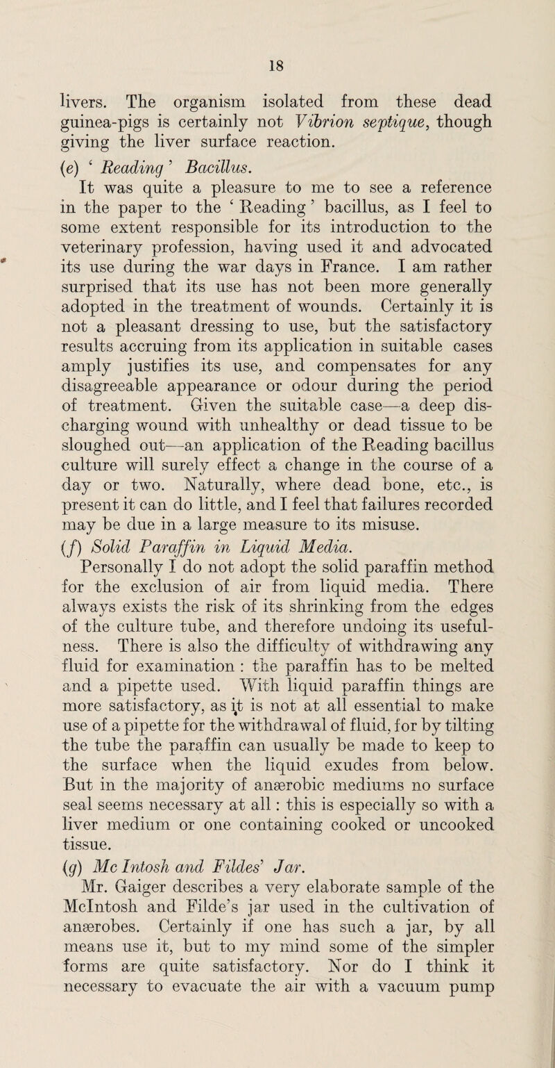 livers. The organism isolated from these dead gninea-pigs is certainly not Vibrion septique, though giving the liver surface reaction. (e) ‘ Reading ’ Bacillus. It was quite a pleasure to me to see a reference in the paper to the ‘ Reading ’ bacillus, as I feel to some extent responsible for its introduction to the veterinary profession, having used it and advocated its use during the war days in France. I am rather surprised that its use has not been more generally adopted in the treatment of wounds. Certainly it is not a pleasant dressing to use, but the satisfactory results accruing from its application in suitable cases amply justifies its use, and compensates for any disagreeable appearance or odour during the period of treatment. Given the suitable case—a deep dis¬ charging wound with unhealthy or dead tissue to be sloughed out—an application of the Reading bacillus culture will surely effect a change in the course of a day or two. Naturally, where dead bone, etc., is present it can do little, and I feel that failures recorded may be due in a large measure to its misuse. (/) Solid Paraffin in Liquid Media. Personally I do not adopt the solid paraffin method for the exclusion of air from liquid media. There always exists the risk of its shrinking from the edges of the culture tube, and therefore undoing its useful¬ ness. There is also the difficulty of withdrawing any fluid for examination : the paraffin has to be melted and a pipette used. With liquid paraffin things are more satisfactory, as it is not at all essential to make use of a pipette for the withdrawal of fluid, for by tilting the tube the paraffin can usually be made to keep to the surface when the liquid exudes from below. But in the majority of anaerobic mediums no surface seal seems necessary at all: this is especially so with a liver medium or one containing cooked or uncooked tissue. (g) Me Intosh and Fildes’ Jdr. Mr. Gaiger describes a very elaborate sample of the McIntosh and Filde’s jar used in the cultivation of anaerobes. Certainly if one has such a jar, by all means use it, but to my mind some of the simpler forms are quite satisfactory. Nor do I think it necessary to evacuate the air with a vacuum pump