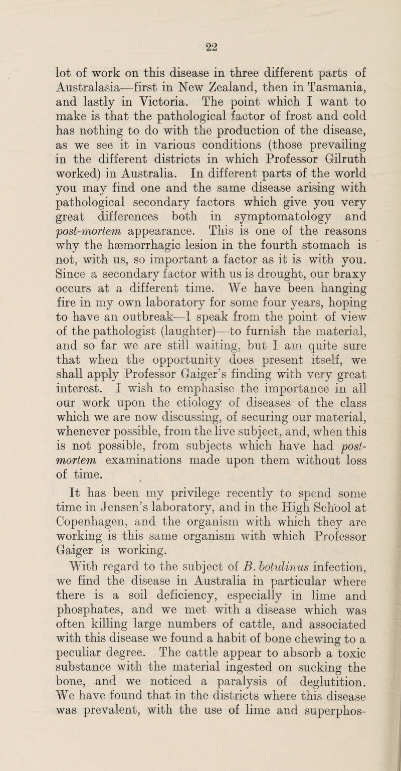 lot of work on this disease in three different parts of Australasia—first in New Zealand, then in Tasmania, and lastly in Victoria. The point which I want to make is that the pathological factor of frost and cold has nothing to do with the production of the disease, as we see it in various conditions (those prevailing in the different districts in which Professor Gilruth worked) in Australia. In different parts of the world you may find one and the same disease arising with pathological secondary factors which give you very great differences both in symptomatology and post-mortem appearance. This is one of the reasons why the haemorrhagic lesion in the fourth stomach is not, with us, so important a factor as it is with you. Since a secondary factor with us is drought, our braxy occurs at a different time. We have been hanging fire in my own laboratory for some four years, hoping to have an outbreak—I speak from the point of view of the pathologist (laughter)—to furnish the material, and so far we are still waiting, but I am quite sure that when the opportunity does present itself, we shall apply Professor Gaiger’s finding with very great interest. I wish to emphasise the importance in all our work upon the etiology of diseases of the class which we are now discussing, of securing our material, whenever possible, from the live subject, and, when this is not possible, from subjects which have had post¬ mortem examinations made upon them without loss of time. t It has been my privilege recently to spend some time in Jensen’s laboratory, and in the High School at Copenhagen, and the organism with which they are working is this same organism with which Professor Gaiger is working. With regard to the subject of B. botulinus infection, we find the disease in Australia in particular where there is a soil deficiency, especially in lime and phosphates, and we met with a disease which was often killing large numbers of cattle, and associated with this disease we found a habit of bone chewing to a peculiar degree. The cattle appear to absorb a toxic substance with the material ingested on sucking the bone, and we noticed a paralysis of deglutition. We have found that in the districts where this disease was prevalent, with the use of lime and superphos-