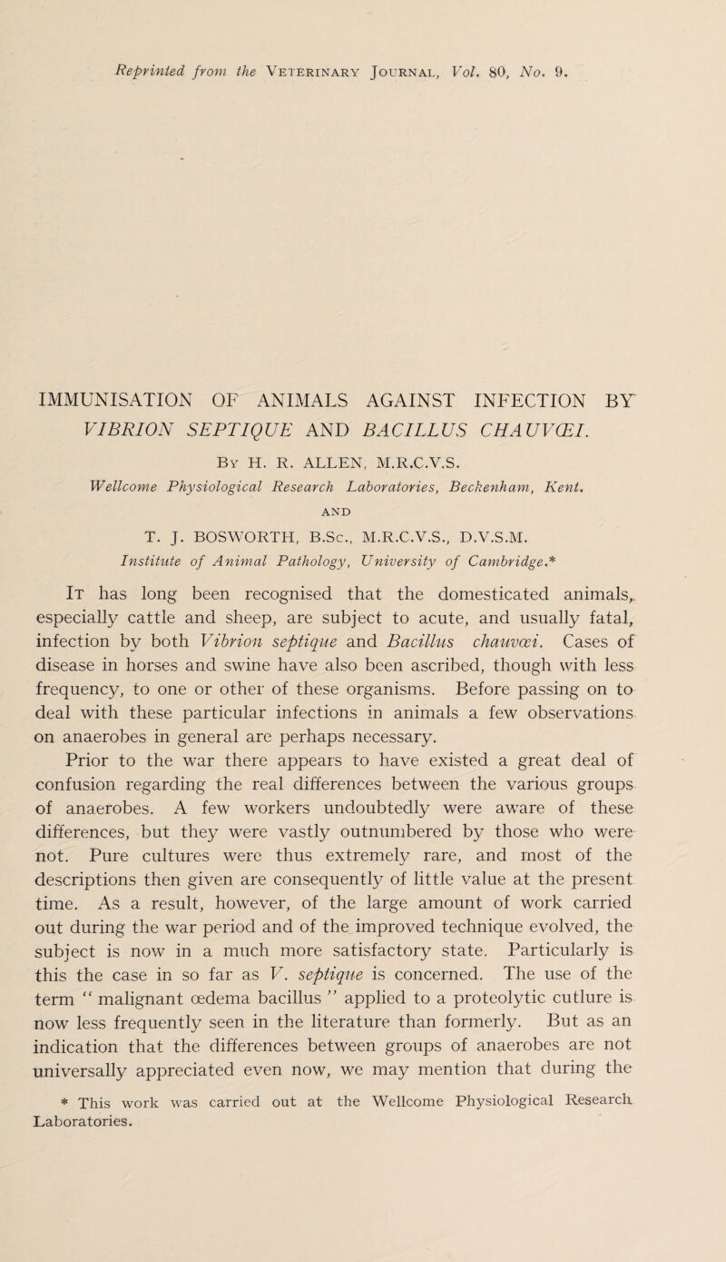 IMMUNISATION OF ANIMALS AGAINST INFECTION BY VIBRION SEPTIQUE AND BACILLUS CHAUVCEI. By H. R. ALLEN, M.R.C.V.S. Wellcome Physiological Research Laboratories, Beckenham, Kent. AND T. J. BOSWORTH, B.Sc., M.R.C.V.S., D.V.S.M. Institute of Animal Pathology, University of Cambridge.* It has long been recognised that the domesticated animals,, especially cattle and sheep, are subject to acute, and usually fatal, infection by both Vibrion septique and Bacillus chauvcci. Cases of disease in horses and swine have also been ascribed, though with less frequency, to one or other of these organisms. Before passing on to deal with these particular infections in animals a few observations on anaerobes in general are perhaps necessary. Prior to the war there appears to have existed a great deal of confusion regarding the real differences between the various groups of anaerobes. A few workers undoubtedly were aware of these differences, but they were vastly outnumbered by those who were not. Pure cultures were thus extreme.lv rare, and most of the descriptions then given are consequently of little value at the present time. As a result, however, of the large amount of work carried out during the war period and of the improved technique evolved, the subject is now in a much more satisfactory state. Particularly is this the case in so far as V. septique is concerned. The use of the term “ malignant oedema bacillus ” applied to a proteolytic cutlure is now less frequently seen in the literature than formerly. But as an indication that the differences between groups of anaerobes are not universally appreciated even now, we may mention that during the * This work was carried out at the Wellcome Physiological Research. Laboratories.