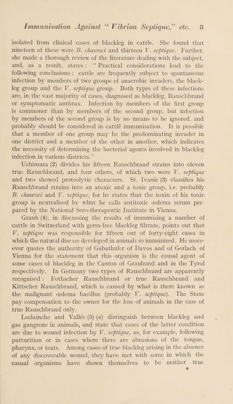 isolated from clinical cases of blackleg in cattle. She found that nineteen of these were B. chauvcci and thirteen V. septique. Further, she made a thorough review of the literature dealing with the subject, and, as a result, states : “ Practical considerations lead to the following conclusions : cattle are frequently subject to spontaneous infection by members of two groups of anaerobic invaders, the black¬ leg group and the V. septique group. Both types of these infections are, in the vast majority of cases, diagnosed as blackleg, Rauschbrand or symptomatic anthrax. Infection by members of the first group is commoner than by members of the second group, but infection by members of the second group is by no means to be ignored, and probably should be considered in cattle immunisation. It is possible that a member of one group may be the predominating invader in one district and a member of the other in another, which indicates the necessity of determining the bacterial agents involved in blackleg infection in various districts.” Uchimura (2) divides his fifteen Rauschbrand strains into eleven true Rauschbrand, and four others, of which two were V. septique and two showed proteolytic characters. St. Ivanic (3) classifies his Rauschbrand strains into an atoxic and a toxic group, i.e. probably B. chauvcei and V. septique, for he states that the toxin of his toxic group is neutralised by what he calls antitoxic oedema serum pre¬ pared by the National Sero-therapeutic Institute in Vienna. Graub (4), in discussing the results of immunising a number of cattle in Switzerland with germ-free blackleg filtrate, points out that V. septique was responsible for fifteen out of forty-eight cases in which the natural disease developed in animals so immunised. He more- ever quotes the authority of Gabathuler of Davos and of Gerlach of Vienna for the statement that this organism is the causal agent of some cases of blackleg in the Canton of Graubund and in the Tyrol respectively. In Germany two types of Rauschbrand are apparently recognised : Fothscher Rauschbrand or true Rauschbrand and Kittscher Rauschbrand, which is caused by what is there known as the malignant oedema bacillus (probably V. septique). The State pay compensation to the owner for the loss of animals in the case of true Rauschbrand only. Leclainche and Vallee (5) (a) distinguish between blackleg and gas gangrene in animals, and state that cases of the latter condition are due to wound infection by V. septique, as, for example, following parturition or in cases where there are abrasions of the tongue, pharynx, or teats. Among cases of true blackleg arising in the absence of any discoverable wound, they have met with some in which the causal organisms have shown themselves to be neither true