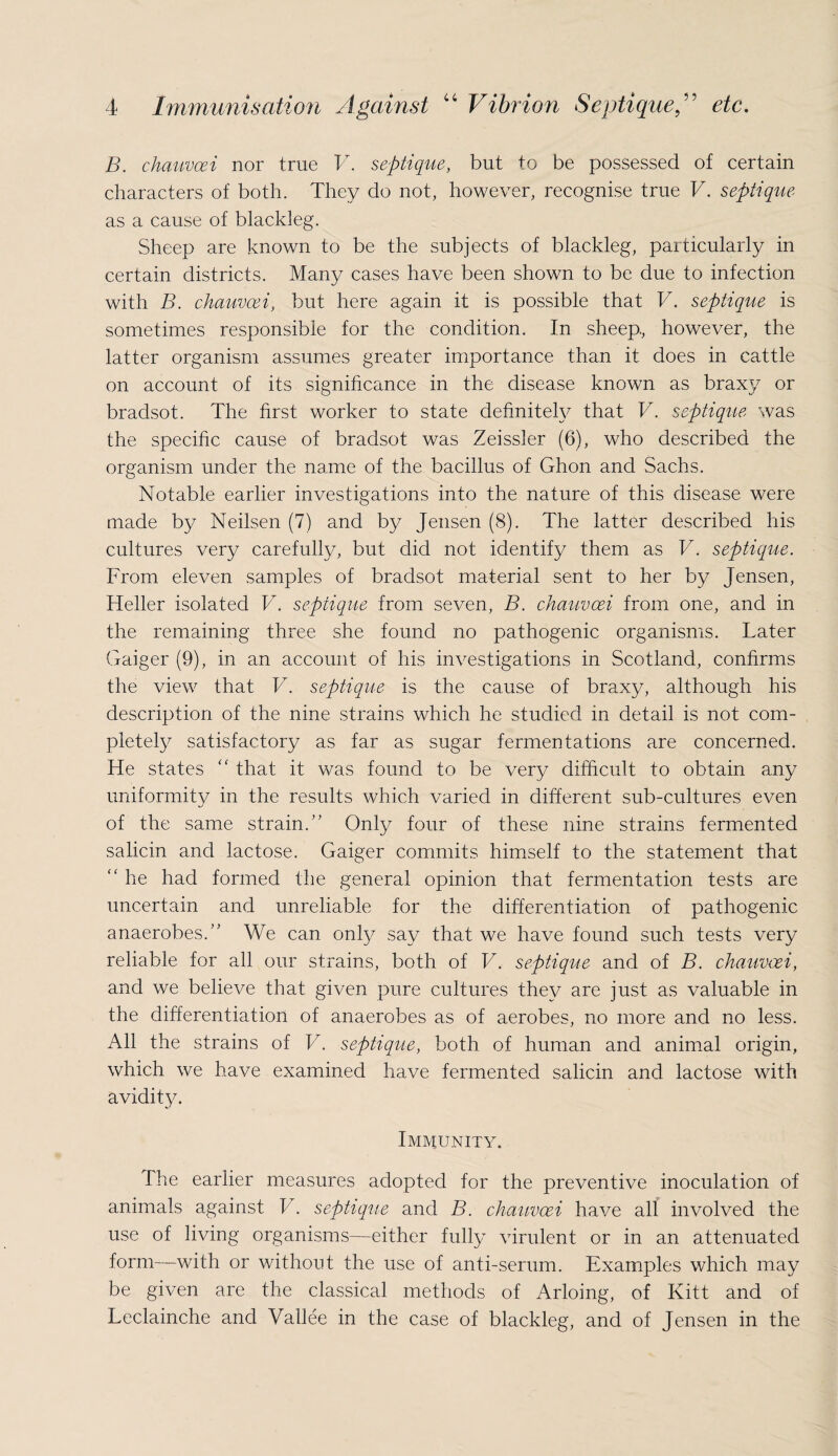 B. chauvcei nor true V. septique, but to be possessed of certain characters of both. They do not, however, recognise true V. septique as a cause of blackleg. Sheep are known to be the subjects of blackleg, particularly in certain districts. Many cases have been shown to be due to infection with B. chauvcei, but here again it is possible that V. septique is sometimes responsible for the condition. In sheep, however, the latter organism assumes greater importance than it does in cattle on account of its significance in the disease known as braxy or bradsot. The first worker to state definitely that V. septique was the specific cause of bradsot was Zeissler (6), who described the organism under the name of the bacillus of Ghon and Sachs. Notable earlier investigations into the nature of this disease were made by Neilsen (7) and by Jensen (8). The latter described his cultures very carefully, but did not identify them as V. septique. From eleven samples of bradsot material sent to her by Jensen, Heller isolated V. septique from seven, B. chauvcei from one, and in the remaining three she found no pathogenic organisms. Later Gaiger (9), in an account of his investigations in Scotland, confirms the view that V. septique is the cause of braxy, although his description of the nine strains which he studied in detail is not com¬ pletely satisfactory as far as sugar fermentations are concerned. He states “ that it was found to be very difficult to obtain any uniformity in the results which varied in different sub-cultures even of the same strain.” Only four of these nine strains fermented salicin and lactose. Gaiger commits himself to the statement that “ he had formed the general opinion that fermentation tests are uncertain and unreliable for the differentiation of pathogenic anaerobes.” We can only say that we have found such tests very reliable for all our strains, both of V. septique and of B. chauvcei, and we believe that given pure cultures they are just as valuable in the differentiation of anaerobes as of aerobes, no more and no less. All the strains of V. septique, both, of human and animal origin, which we have examined have fermented salicin and lactose with avidity. Immunity. The earlier measures adopted for the preventive inoculation of animals against V. septique and B. chauvcei have all involved the use of living organisms—either fully virulent or in an attenuated form—with or without the use of anti-serum. Examples which may be given are the classical methods of Arloing, of Kitt and of Leclainche and Vallee in the case of blackleg, and of Jensen in the