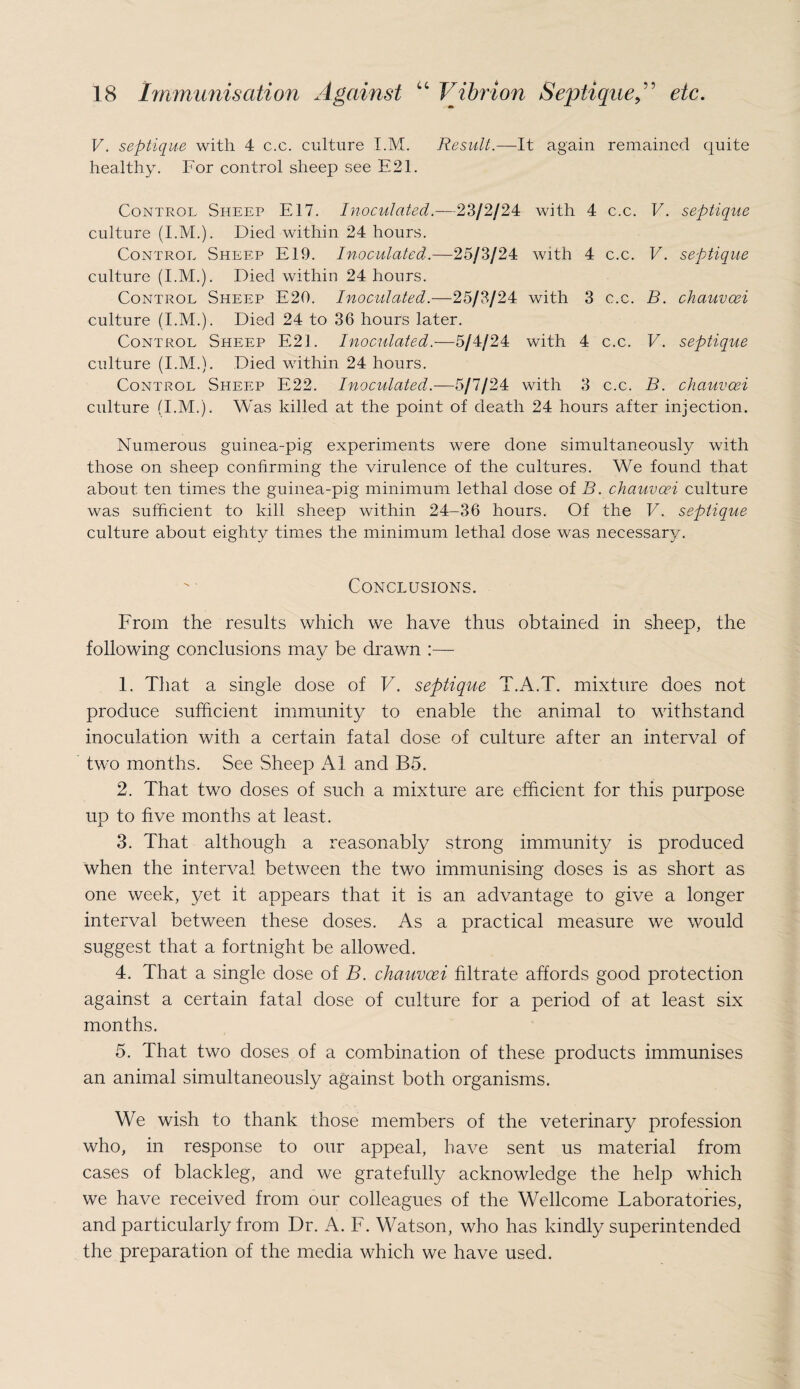 V. septique with 4 c.c. culture I.M. Result.—It again remained quite healthy. For control sheep see E21. Control Sheep E17. Inoculated.—23/2/24 with 4 c.c. V. septique culture (I.M.). Died within 24 hours. Control Sheep E19. Inoculated.—25/3/24 with 4 c.c. V. septique culture (I.M.). Died within 24 hours. Control Sheep E20. Inoculated.—25/3/24 with 3 c.c. B. chauvcei culture (I.M.). Died 24 to 36 hours later. Control Sheep E2I. Inoculated.—5/4/24 with 4 c.c. V. septique culture (I.M.). Died within 24 hours. Control Sheep E22. Inoculated.—5/7/24 with 3 c.c. B. chauvcei culture (I.M.). Was killed at the point of death 24 hours after injection. Numerous guinea-pig experiments were done simultaneously with those on sheep confirming the virulence of the cultures. We found that about ten times the guinea-pig minimum lethal dose of B. chauvoei culture was sufficient to kill sheep within 24-36 hours. Of the V. septique culture about eighty times the minimum lethal dose was necessary. Conclusions. From the results which we have thus obtained in sheep, the following conclusions may be drawn :— 1. That a single dose of V. septique T.A.T. mixture does not produce sufficient immunity to enable the animal to withstand inoculation with a certain fatal dose of culture after an interval of two months. See Sheep A1 and B5. 2. That two doses of such a mixture are efficient for this purpose up to five months at least. 3. That although a reasonably strong immunity is produced when the interval between the two immunising doses is as short as one week, yet it appears that it is an advantage to give a longer interval between these doses. As a practical measure we would suggest that a fortnight be allowed. 4. That a single dose of B. chauvoei filtrate affords good protection against a certain fatal dose of culture for a period of at least six months. 5. That two doses of a combination of these products immunises an animal simultaneously against both organisms. We wish to thank those members of the veterinary profession who, in response to our appeal, have sent us material from cases of blackleg, and we gratefully acknowledge the help which we have received from our colleagues of the Wellcome Laboratories, and particularly from Dr. A. F. Watson, who has kindly superintended the preparation of the media which we have used.