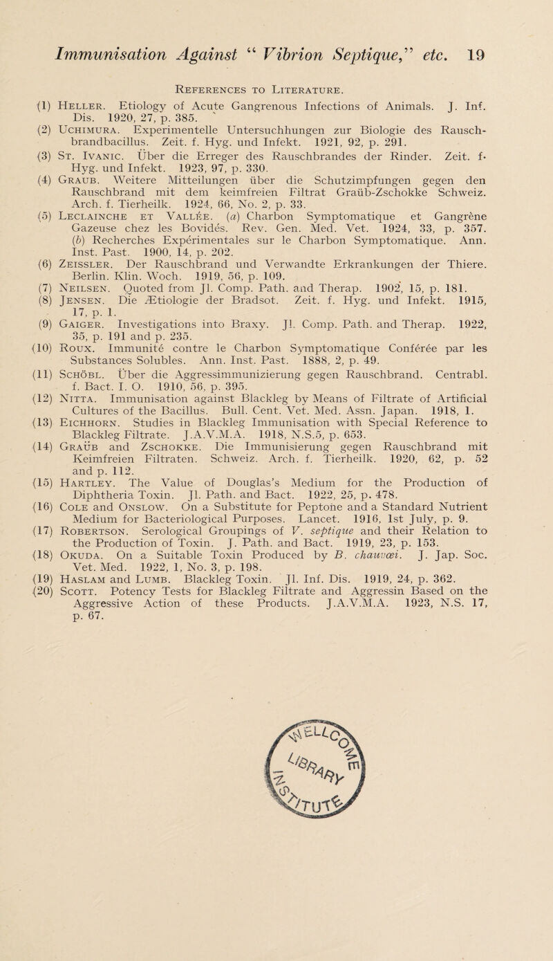 References to Literature. (1) Heller. Etiology of Acute Gangrenous Infections of Animals. J. Inf. Dis. 1920, 27, p. 385. (2) Uchimura. Experimentelle Untersuchhungen zur Biologie des Rausch- brandbacillus. Zeit. f. Hyg. und Infekt. 1921, 92, p. 291. (3) St. Ivanic. Uber die Erreger des Rauschbrandes der Rinder. Zeit. f- Hyg. und Infekt. 1923, 97, p. 330. (4) Graub. Weitere Mitteilungen iiber die Schutzimpfungen gegen den Rauschbrand mit dem keimfreien Filtrat Graub-Zschokke Schweiz. Arch. f. Tierheilk. 1924, 66, No. 2, p. 33. (5) Leclainche et Vallee. (a) Charbon Symptomatique et Gangrene Gazeuse chez les Bovides. Rev. Gen. Med. Vet. 1924, 33, p. 357. (b) Recherches Experimentales sur le Charbon Symptomatique. Ann. Inst. Past. 1900, 14, p. 202. (6) Zeissler. Der Rauschbrand und Verwandte Erkrankungen der Thiere. Berlin. Klin. Woch. 1919, 56, p. 109. (7) Neilsen. Quoted from Jl. Comp. Path, and Therap. 1902, 15, p. 181. (8) Jensen. Die SEtiologie der Bradsot. Zeit. f. Hyg. und Infekt. 1915, 17, p. 1. (9) Gaiger. Investigations into Braxy. Jl. Comp. Path, and Therap. 1922, 35, p. 191 and p. 235. (10) Roux. Immunite contre le Charbon Symptomatique Conferee par les Substances Solubles. Ann. Inst. Past. 1888, 2, p. 49. (11) Schobl. Uber die Aggressimmunizierung gegen Rauschbrand. Centrabl. f. Bac.t. I. O. 1910, 56, p. 395. (12) Nitta. Immunisation against Blackleg by Means of Filtrate of Artificial Cultures of the Bacillus. Bull. Cent. Vet. Med. Assn. Japan. 1918, 1. (13) Eichiiorn. Studies in Blackleg Immunisation with Special Reference to Blackleg Filtrate. J.A.V.M.A. 1918, N.S.5, p. 653. (14) Graub and Zschokke. Die Immunisierung gegen Rauschbrand mit Keimfreien Filtraten. Schweiz. Arch. f. Tierheilk. 1920, 62, p. 52 and p. 112. (15) Hartley. The Value of Douglas’s Medium for the Production of Diphtheria Toxin. Jl. Path, and Bact. 1922, 25, p. 478. (16) Cole and Onslow. On a Substitute for Peptone and a Standard Nutrient Medium for Bacteriological Purposes. Lancet. 1916, 1st July, p. 9. (17) Robertson. Serological Groupings of V. septique and their Relation to the Production of Toxin. J. Path, and Bact. 1919, 23, p. 153. (18) Okuda. On a Suitable Toxin Produced by B. chauvoei. J. Jap. Soc. Vet. Med. 1922, 1, No. 3, p. 198. (19) Haslam and Lumb. Blackleg Toxin. Jl. Inf. Dis. 1919, 24, p. 362. (20) Scott. Potency Tests for Blackleg Filtrate and Aggressin Based on the Aggressive Action of these Products. J.A.V.M.A. 1923, N.S. 17, p. 67.