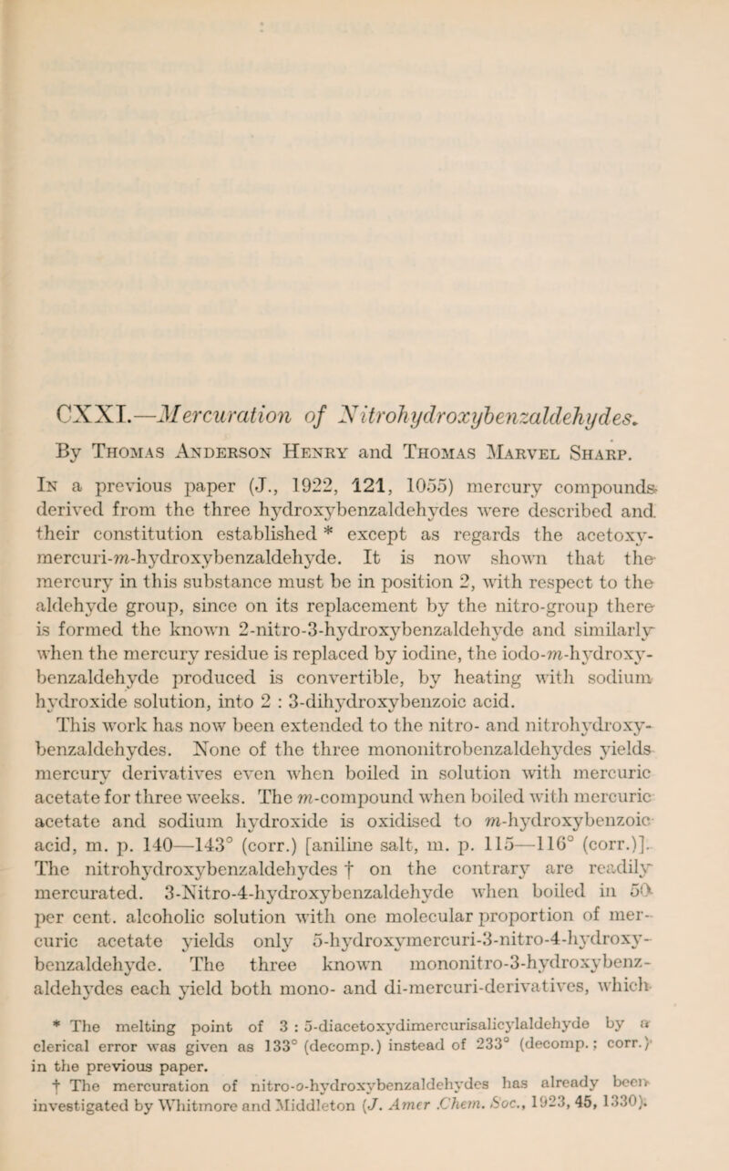 CXXT.—Mercurcition of Nitrohydroxybenzaldehydes. By Thomas Anderson Henry and Thomas Marvel Sharp. In a previous paper (J., 1922, 121, 1055) mercury compounds* derived from the three hydroxybenzaldehvdes were described and their constitution established * except as regards the acetoxy- mercuri-ra-hydroxybenzaldehyde. It is now shown that the- mercury in this substance must be in position 2, with respect to the aldehyde group, since on its replacement by the nitro-group there- is formed the known 2-nitro-3-hydroxybenzaldehyde and similarly when the mercury residue is replaced by iodine, the iodo-ra-hydroxy- benzaldehyde produced is convertible, by heating with sodium- hydroxide solution, into 2 : 3-dili3'droxybenzoic acid. This work has now been extended to the nitro- and nitrohydroxy- benzaldehydes. None of the three mononitrobenzaldehvdes yields mercury derivatives even when boiled in solution with mercuric acetate for three weeks. The m-compound when boiled with mercuric acetate and sodium hydroxide is oxidised to m-hydroxybenzoic acid, m. p. 140—143° (corr.) [aniline salt, m. p. 115—116° (corr.)]. The nitrohydroxybenzaldehydes f on the contrar}^ are readily mercurated. 3-Nitro-4-hydroxybenzaldehyde when boiled in 50 j)er cent, alcoholic solution with one molecular proportion of mer¬ curic acetate yields only 5-hydroxymercuri-3-nitro-4-hydroxy- benzaldehyde. The three known mononitro-3-hydroxybenz- aldeh\Tdes each yield both mono- and di-mercuri-derivatives, which * The melting point of 3 : 5-diacetoxydimercurisalicylaldehyde by a clerical error was given as 133° (decomp.) instead of 233° (decomp.; corr.}- in the previous paper. t The mercuration of nitro-o-hydroxybenzaldehydes has already beer, investigated by Whitmore and Middleton (J. Amer .Chern. Soc., 1923, 45, 1.53;.