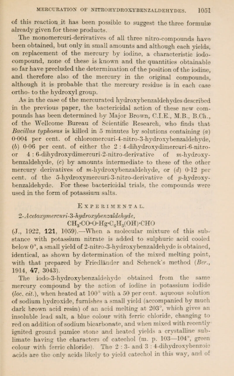 of this reaction it has been possible to suggest the three formulae already given for these products. The monomercuri-derivatives of all three nitro-compounds have been obtained, but only in small amounts and although each yields, on replacement of the mercury by iodine, a characteristic iodo- compound, none of these is known and the quantities obtainable so far have precluded the determination of the position of the iodine, and therefore also of the mercury in the original compounds, although it is probable that the mercury residue is in each case ortho- to the hydroxyl group. As in the case of the mercurated hvdroxybenzaldehydes described in the previous paper, the bactericidal action of these new com¬ pounds has been determined by Major Brown, C.I.E., M.B., B.Cli., of the Wellcome Bureau of Scientific Research, who finds that Bacillus typhosus is killed in 5 minutes by solutions containing (a) 0-004 per cent, of chloromercuri-4-nitro-3-hydroxybenzaldehyde, (b) 0 06 per cent, of either the 2 : 4-dihydroxydimercuri-6-nitro- or 4 : 6-dihydroxydimercuri-2-nitro-derivative of m-hydroxy- benzaldehyde, (c) by amounts intermediate to these of the other mercury derivatives of ra-hydroxybenzaldelmie, or (d) 0-12 per cent, of the 5-hydroxymercuri-3-nitro-derivative of p-hydroxy- benzaldehyde. For these bactericidal trials, the compounds were used in the form of potassium salts. Experimental. 2 -Ace tox yme rcu ri-3 - hydroxybe nzaldeh yde, CH3*C0’0*Hg*C6H3(0H)*CH0 (J., 1922, 121, 1059).—When a molecular mixture of this sub¬ stance with potassium nitrate is added to sulphuric acid cooled below 0°, a small yield of 2-nitro-3-hydroxybenzaldehyde is obtained, identical, as shown by determination of the mixed melting point, with that prepared by Friedlander and Schenck's method (Ber., 1914, 47, 3043). The iodo-3-hydroxybenzaldchyde obtained from the same mercury compound by the action of iodine in potassium iodide (loc. cit.), when heated at 100° with a 50 per cent, aqueous solution of sodium hydroxide, furnishes a small yield (accompanied by much •dark brown acid resin) of an acid melting at 203 , which gives an insoluble lead salt, a blue colour with ferric chloride, changing to red on addition of sodium bicarbonate, and when mixed with recently ignited ground pumice stone and heated yields a crystalline sub¬ limate having the characters of catechol (m. p. 103—104J, green colour with ferric chloride). The 2 : 3- and 3 : 4-dihydroxy benzoic acids are the only acids likely to yield catechol in this way, ami of