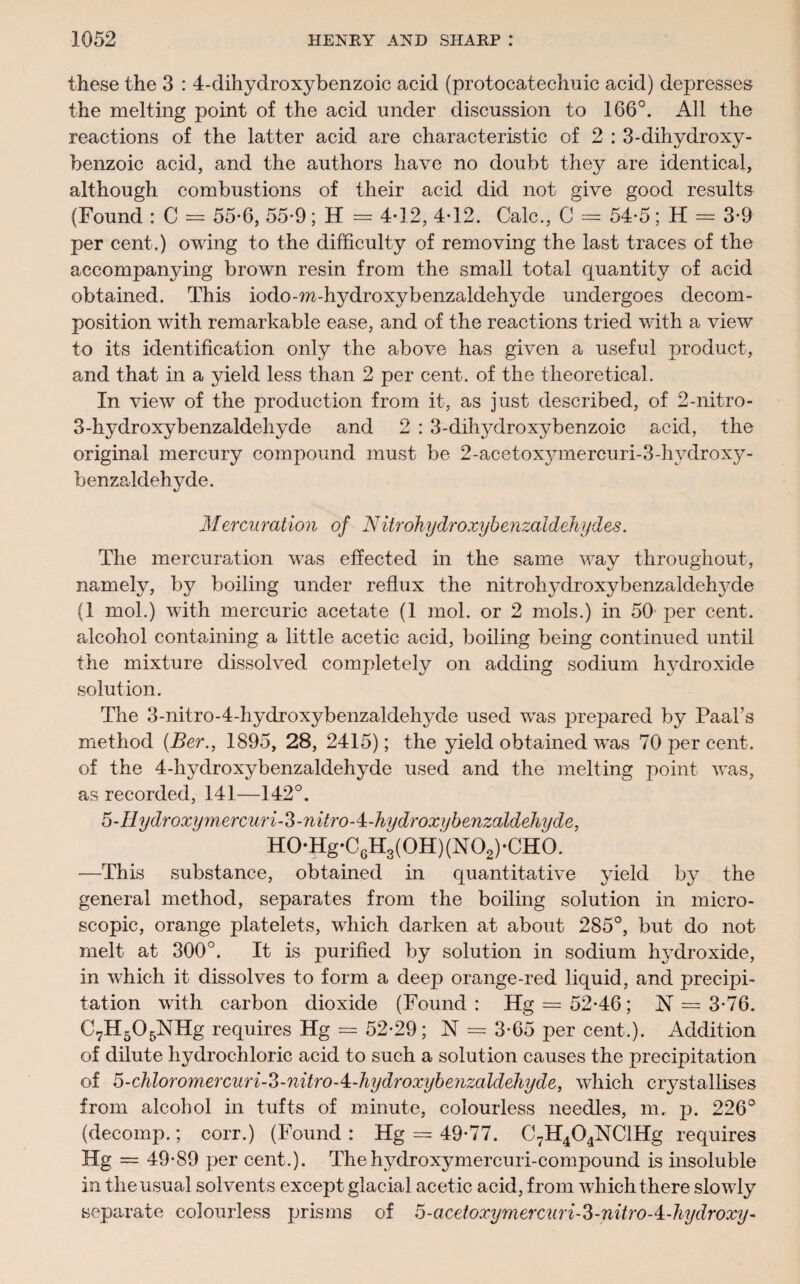 these the 3 : 4-dihydroxybenzoic acid (protocatechuic acid) depresses the melting point of the acid under discussion to 166°. All the reactions of the latter acid are characteristic of 2 : 3-dihydroxy- benzoic acid, and the authors have no doubt they are identical, although combustions of their acid did not give good results (Found : C = 55-6, 55-9; H = 4*12, 4-12. Calc., C = 54-5; H = 3-9 per cent.) owing to the difficulty of removing the last traces of the accompanying brown resin from the small total quantity of acid obtained. This iodo-m-hydroxybenzaldehyde undergoes decom¬ position with remarkable ease, and of the reactions tried with a view to its identification only the above has given a useful product, and that in a yield less than 2 per cent, of the theoretical. In view of the production from it, as just described, of 2-nitro- 3-hydroxybenzaldehyde and 2 : 3-dihydroxybenzoic acid, the original mercury compound must be 2-acetoxymercuri-3-hvdroxy- henzaldehyde. Mercuration of NitrohydroxybenzaldeJiydes. The mercuration was effected in the same way throughout, namely, by boiling under reflux the nitrol^droxybenzaldehjffie (1 mol.) with mercuric acetate (1 mol. or 2 mols.) in 50 per cent, alcohol containing a little acetic acid, boiling being continued until the mixture dissolved completely on adding sodium hydroxide solution. The 3-nitro-4-Iiydroxybenzaldehyde used was prepared by Paal’s method (Ber., 1895, 28, 2415); the yield obtained was 70 per cent, of the 4-hydroxybenzaldehyde used and the melting point was, as recorded, 141—142°. S-HydroxymercuriS-nitroA-hydroxybenzaldeliyde, H0*Hg*C6H3(0H)(N02)-CH0. —This substance, obtained in quantitative yield by the general method, separates from the boiling solution in micro¬ scopic, orange platelets, which darken at about 285°, but do not melt at 300°. It is purified by solution in sodium hydroxide, in which it dissolves to form a deep orange-red liquid, and precipi¬ tation with carbon dioxide (Found: Hg = 52*46; 1ST = 3*76. C7H505NHg requires Hg = 52-29; N = 3-65 per cent.). Addition of dilute hydrochloric acid to such a solution causes the precipitation of 5-chloromercuri-o-nitro-4,-hydroxybenzaldehyde, which crystallises from alcohol in tufts of minute, colourless needles, m. p. 226° (decomp.; corr.) (Found : Hg = 49-77. C7H404NClHg requires Hg = 49-89 per cent.). Thehvdroxymercuri-compound is insoluble in the usual solvents except glacial acetic acid, from which there slowly separate colourless prisms of D-acetoxymercuri-3-nitroA-Jiydroxy-