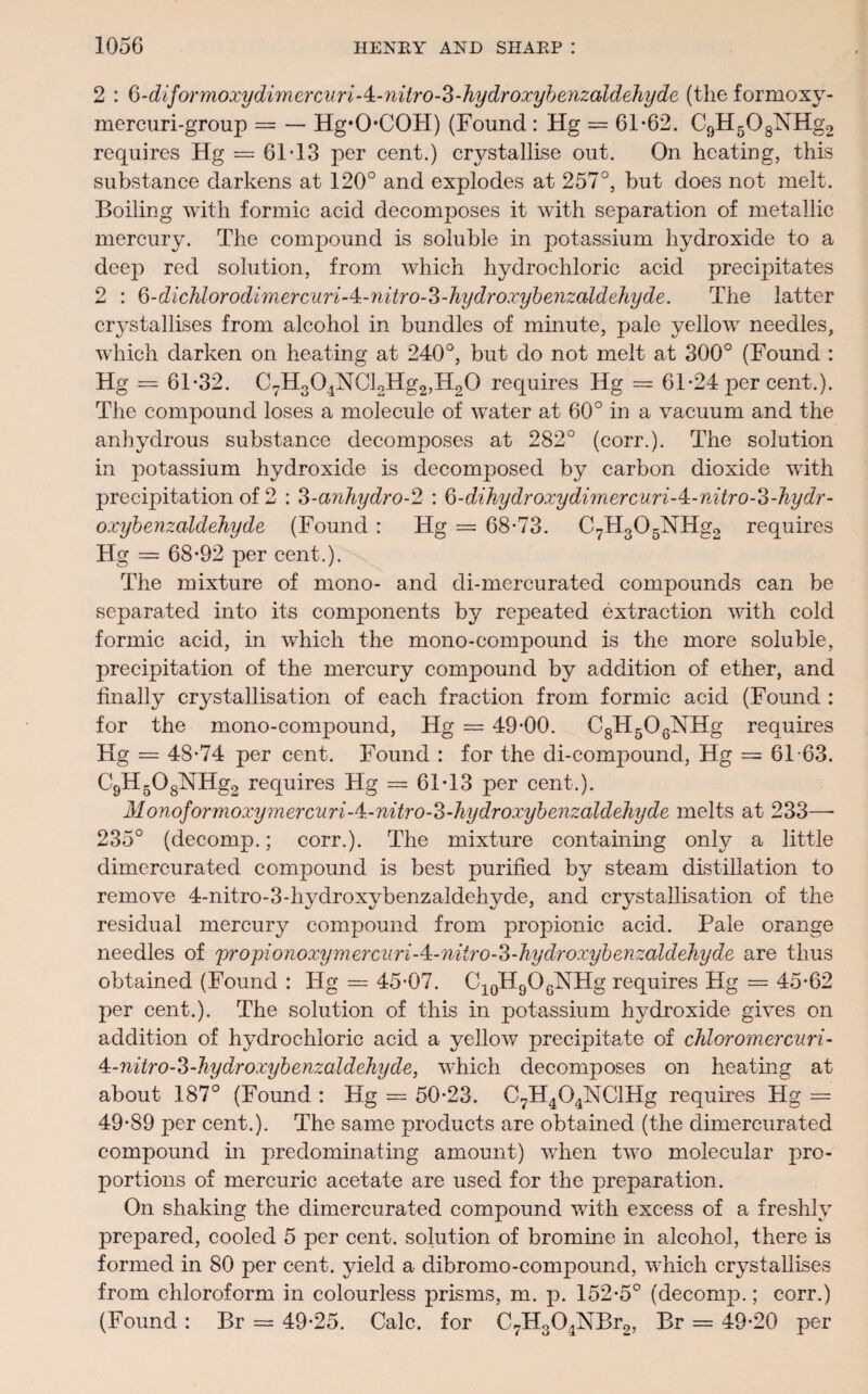 2 : Q-diformoxydimercuriA-nitro-Z-hydroxybenzaldehyde (the formoxy- mercuri-group = — Hg*0-C0H) (Found : Hg = 61-62. C9H5OsNHg2 requires Hg — 61-13 per cent.) crystallise out. On heating, this substance darkens at 120° and explodes at 257°, but does not melt. Boiling with formic acid decomposes it with separation of metallic mercury. The compound is soluble in potassium hydroxide to a deep red solution, from which hydrochloric acid precipitates 2 : 6-dichlorodi7nercuri-4:-nitro-3-hydroxybe7izaldehyde. The latter crystallises from alcohol in bundles of minute, pale yellow needles, which darken on heating at 240°, but do not melt at 300° (Found : Hg = 61-32. C7H304NCl2Hg2,H20 requires Hg = 61-24 per cent.). The compound loses a molecule of water at 60° in a vacuum and the anhydrous substance decomposes at 282° (corr.). The solution in potassium hydroxide is decomposed by carbon dioxide with precipitation of 2 : 3-anhydro-2 : Q-dihydroxydimercuri-4:-nitro-S-hydr- oxybenzaldehyde (Found : Hg = 68-73. C7H305NHg2 requires Hg = 68-92 per cent.). The mixture of mono- and di-mercurated compounds can be separated into its components by repeated extraction with cold formic acid, in which the mono-compound is the more soluble, precipitation of the mercury compound by addition of ether, and finally crystallisation of each fraction from formic acid (Found : for the mono-compound, Hg — 49-00. C8H506NHg requires Kg = 48-74 per cent. Found : for the di-compound, Hg = 61 -63. C9H508NHg2 requires Hg = 61-13 per cent.). MonoformoxymercuriA-nitroS-hydroxybenzaldeJiyde melts at 233—- 235° (decomp.; corr.). The mixture containing only a little dimercurated compound, is best purified by steam distillation to remove 4-nitro-3-hydroxybenzaldehyde, and crystallisation of the residual mercury compound from propionic acid. Pale orange needles of propionoxymercnri-4:-nitro-3-hydroxybenzaldehyde are thus obtained (Found : Hg = 45-07. C10H9OGNHg requires Hg = 45-62 per cent.). The solution of this in potassium hydroxide gives on addition of hydrochloric acid a yellow precipitate of chloromercuri- 4-niiro-3-hydroxybenzaldehyde, which decomposes on heating at about 187° (Found : Hg = 50-23. C7H4G4NClHg requires Hg =' 49-89 per cent.). The same products are obtained (the dimercurated compound in predominating amount) when two molecular pro¬ portions of mercuric acetate are used for the preparation. On shaking the dimercurated compound with excess of a freshly prepared, cooled 5 per cent, solution of bromine in alcohol, there is formed in 80 per cent, yield a dibromo-compound, which crystallises from chloroform in colourless prisms, m. p. 152-5° (decomp.; corr.) (Found : Br = 49-25. Calc, for C7H304NBr2, Br = 49-20 per