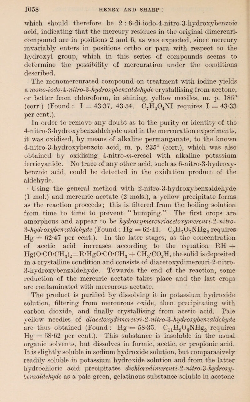 which should therefore be 2 : 6-di-iodo-4-nitro-3-hydroxybenzoic acid, indicating that the mercury residues in the original dimercuri- compouncl are in positions 2 and 6, as was expected, since mercury invariably enters in positions ortho or para with respect to the hydroxyl group, which in this series of compounds seems to determine the possibility of mercuration under the conditions described. The monomercurated compound on treatment with iodine yields a mono-iodo-4:-7iitro-3-hydroi'ybenzaldehyde crystallising from acetone, or better from chloroform, in shining, yellow needles, m. p. 185° (corr.) (Found : I = 43*37, 43*54. C7H404NI requires I = 43*33 per cent.). In order to remove any doubt as to the purity or identity of the 4-nitro-3-hydroxybenzaldehyde used in the mercuration experiments, it was oxidised, by means of alkaline permanganate, to the known 4-nitro-3-hydroxybenzoic acid, m. p. 235° (corr.), which was also obtained by oxidising 4-nitro-w-cresol with alkaline potassium ferrieyanide. No trace of any other acid, such as 6-nitro-3-hydroxy- benzoic acid, could be detected in the oxidation product of the aldehyde. • Using the general method with 2-nitro-3-hydroxybenzaldehyde (1 mol.) and mercuric acetate (2 mols.), a yellow precipitate forms as the reaction proceeds; this is filtered from the boiling solution from time to time to prevent “ bumping.” The first crops are amorphous and appear to be hydroxymercuriaeetoxymercuri-2-nitro- 3-hydroxybenzaldehyde (Found : Hg = 62*41. C9H-07NHg2 requires Hg — 62*47 per cent.). In the later stages, as the concentration of acetic acid increases according to the equation RH -j- Hg(0-C0UH3)2=R-Hg0-C(>CH3 + CH3-C02H, the solid is deposited in a crystalline condition and consists of diacetoxydimercuri-2-nitro- 3-hydroxybenzaldehyde. Towards the end of the reaction, some reduction of the mercuric acetate takes place and the last crops are contaminated with mercurous acetate. The product is purified by dissolving it in potassium hydroxide solution, filtering from mercurous oxide, then precipitating with carbon dioxide, and finally crystallising from acetic acid. Pale yellow needles of diacetoxydimercuri-2-nitro-3-hydroxybenzaldehyde are thus obtained (Found : Hg = 58*35. C41H908NHg2 requires Hg = 58*62 per cent.). This substance is insoluble in the usual organic solvents, but dissolves in formic, acetic, or propionic acid. It is slightly soluble in sodium hydroxide solution, but comparatively readily soluble in potassium hydroxide solution and from the latter hydrochloric acid precipitates dicJilorodimercuri-2-nitro-3-hydroxy- benzaldehyde as a pale green, gelatinous substance soluble in a,cetone