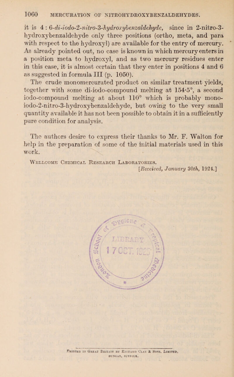 it is 4 : 6-di-iodo-2-nitro-3‘]iydrojcyhe7izaldehyde, since in 2-nitro-3- hydroxybenzaldehyde only three positions (ortho, meta, and para with respect to the hydroxyl) are available for the entry of mercury. As already pointed out, no case is known in which mercury enters in a position meta to hydroxyl, and as two mercury residues enter in this case, it is almost certain that they enter in positions 4 and 6 as suggested in formula III (p. 1050). The crude monomercurated product on similar treatment yields, together with some di-iodo-compound melting at 154*5°, a second iodo-compound melting at about 110° which is probably mono- iodo-2-nitro-3-hydroxybenzaldehyde, but owing to the very small quantity available it has not been possible to obtain it in a sufficiently pure condition for analysis. The authors desire to express their thanks to Mr. F. Walton for help in the preparation of some of the initial materials used in this work. Wellcome Chemical Research Laboratories. [Received, January 30th, 1921.] .Printed in Great Britain by Richard Clay & Sons, Limited, BUNGAY, SUFFOLK.