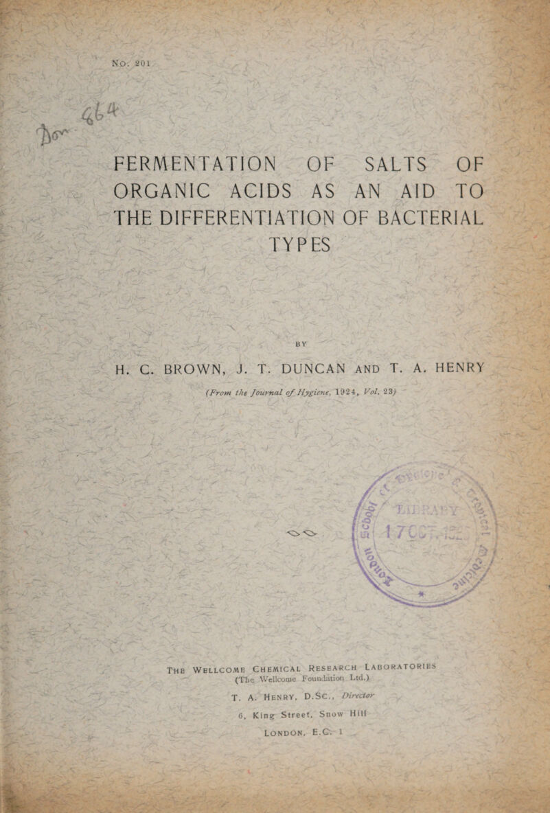 NO. ‘201 4^ FERMENTATION ORGANIC ACIDS OF AS SALTS OF AN AID TO \ V THE DIFFERENTIATION OF BACTERIAL TYPES - 'A ' v A § V ')  ' BY H. C. BROWN, J. T. DUNCAN AND T. A. HENRY f (From the Journal of Hygiene, 1024, Vol. 23) A? v.\ A? - A.:' The Wellcome Chemical Research laboratories (The Wellcome Foundation Ltd.) -V T. A. Henry, D.SC., Director 0, King Street. Snow Hill London, E.C. i •. -fc