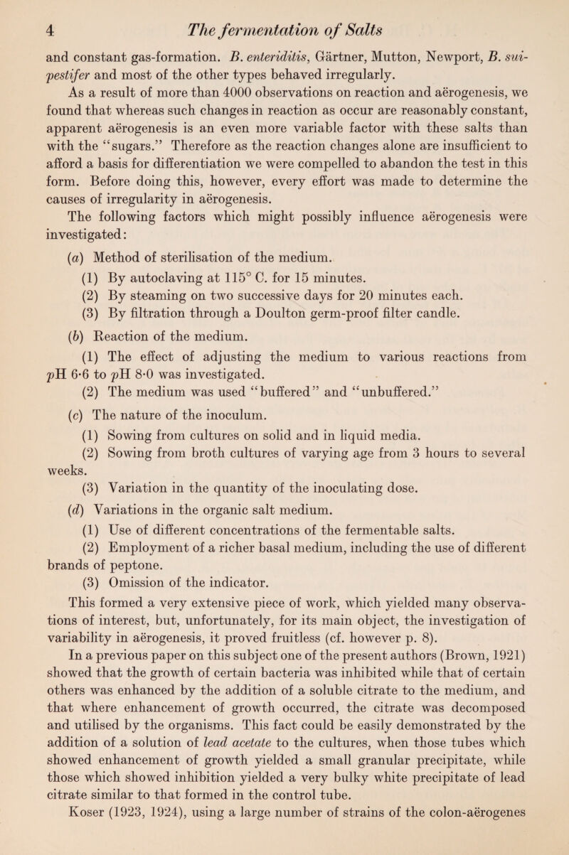 and constant gas-formation. B. enteriditis, Gartner, Mutton, Newport, B. sui- pestifer and most of the other types behaved irregularly. As a result of more than 4000 observations on reaction and aerogenesis, we found that whereas such changes in reaction as occur are reasonably constant, apparent aerogenesis is an even more variable factor with these salts than with the “ sugars.” Therefore as the reaction changes alone are insufficient to afford a basis for differentiation we were compelled to abandon the test in this form. Before doing this, however, every effort was made to determine the causes of irregularity in aerogenesis. The following factors which might possibly influence aerogenesis were investigated: (a) Method of sterilisation of the medium. (1) By autoclaving at 115° C. for 15 minutes. (2) By steaming on two successive days for 20 minutes each. (3) By filtration through a Doulton germ-proof filter candle. (b) Reaction of the medium. (1) The effect of adjusting the medium to various reactions from pH 6-6 to pH 8-0 was investigated. (2) The medium was used “buffered” and “unbuffered.” (c) The nature of the inoculum. (1) Sowing from cultures on solid and in liquid media. (2) Sowing from broth cultures of varying age from 3 hours to several weeks. (3) Variation in the quantity of the inoculating dose. (d) Variations in the organic salt medium. (1) Use of different concentrations of the fermentable salts. (2) Employment of a richer basal medium, including the use of different brands of peptone. (3) Omission of the indicator. This formed a very extensive piece of work, which yielded many observa¬ tions of interest, but, unfortunately, for its main object, the investigation of variability in aerogenesis, it proved fruitless (cf. however p. 8). In a previous paper on this subject one of the present authors (Brown, 1921) showed that the growth of certain bacteria was inhibited while that of certain others was enhanced by the addition of a soluble citrate to the medium, and that where enhancement of growth occurred, the citrate was decomposed and utilised by the organisms. This fact could be easily demonstrated by the addition of a solution of lead acetate to the cultures, when those tubes which showed enhancement of growth yielded a small granular precipitate, while those which showed inhibition yielded a very bulky white precipitate of lead citrate similar to that formed in the control tube. Koser (1923, 1924), using a large number of strains of the colon-aerogenes