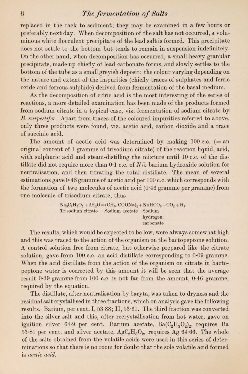 replaced in the rack to sediment; they may be examined in a few hours or preferably next day. When decomposition of the salt has not occurred, a volu¬ minous white flocculent precipitate of the lead salt is formed. This precipitate does not settle to the bottom but tends to remain in suspension indefinitely. On the other hand, when decomposition has occurred, a small heavy granular precipitate, made up chiefly of lead carbonate forms, and slowly settles to the bottom of the tube as a small greyish deposit: the colour varying depending on the nature and extent of the impurities (chiefly traces of sulphates and ferric oxide and ferrous sulphide) derived from fermentation of the basal medium. As the decomposition of citric acid is the most interesting of the series of reactions, a more detailed examination has been made of the products formed from sodium citrate in a typical case, viz. fermentation of sodium citrate by B. suipestifer. Apart from traces of the coloured impurities referred to above, only three products were found, viz. acetic acid, carbon dioxide and a trace of succinic acid. The amount of acetic acid was determined by making 100 c.c. (= an original content of 1 gramme of trisodium citrate) of the reaction liquid, acid, with sulphuric acid and steam-distilling the mixture until 10 c.c. of the dis¬ tillate did not require more than 0*1 c.c. of N/5 barium hydroxide solution for neutralisation, and then titrating the total distillate. The mean of several estimations gave 0*48 gramme of acetic acid per 100 c.c. which corresponds with the formation of two molecules of acetic acid (0-46 gramme per gramme) from one molecule of trisodium citrate, thus Na3C6H507 + 2HaO = (CH3. COONa)2 + NaHC03 + C02 + H2 Trisodium citrate Sodium acetate Sodium hydrogen carbonate The results, which would be expected to be low, were always somewhat high and this was traced to the action of the organism on the bactopeptone solution. A control solution free from citrate, but otherwise prepared like the citrate solution, gave from 100 c.c. an acid distillate corresponding to 0-09 gramme. When the acid distillate from the action of the organism on citrate in bacto¬ peptone water is corrected by this amount it will be seen that the average result 0-39 gramme from 100 c.c. is not far from the amount, 0-46 gramme, required by the equation. The distillate, after neutralisation by baryta, was taken to dryness and the residual salt crystallised in three fractions, which on analysis gave the following results. Barium, per cent. I, 53-88; II, 53-61. The third fraction was converted into the silver salt and this, after recrystallisation from hot water, gave on ignition silver 64-9 per cent. Barium acetate, Ba(C2H302)2, requires Ba 53-81 per cent, and silver acetate, AgC2H302, requires Ag 64-66. The whole of the salts obtained from the volatile acids were used in this series of deter¬ minations so that there is no room for doubt that the sole volatile acid formed is acetic acid.