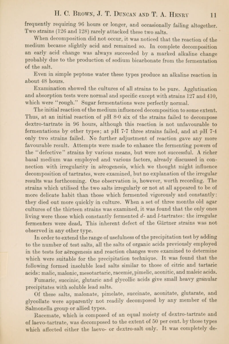 frequently requiring 9G hours or longer, and occasionally failing altogether. Two strains (126 and 128) rarely attacked these two salts. When decomposition did not occur, it was noticed that the reaction of the medium became slightly acid and remained so. In complete decomposition an early acid change was always succeeded by a marked alkaline change probably due to the production of sodium bicarbonate from the fermentation of the salt. Even in simple peptone water these types produce an alkaline reaction in about 48 hours. Examination showed the cultures of all strains to be pure. Agglutination and absorption tests were normal and specific except with strains 127 and 410, which were ‘‘rough/’ Sugar fermentations were perfectly normal. The initial reaction of the medium influenced decomposition to some extent. Thus, at an initial reaction of pH 8-0 six of the strains failed to decompose dextro-tartrate in 96 hours, although this reaction is not unfavourable to fermentations by other types; at pH 7*7 three strains failed, and at pH 7-4 only two strains failed. No further adjustment of reaction gave any more favourable result. Attempts were made to enhance the fermenting powers of the “defective’’ strains by various means, but were not successful. A richer basal medium was employed and various factors, already discussed in con¬ nection with irregularity in aerogenesis, which we thought might influence decomposition of tartrates, were examined, but no explanation of the irregular results was forthcoming. One observation is, however, worth recording. The strains which utilised the two salts irregularly or not at all appeared to be of more delicate habit than those which fermented vigorously and constantly: they died out more quickly in culture. When a set of three months old agar cultures of the thirteen strains was examined, it was found that the only ones living were those which constantly fermented d- and ^-tartrates: the irregular fermenters were dead. This inherent defect of the Gartner strains was not observed in any other type. In order to extend the range of usefulness of the precipitation test by adding to the number of test salts, all the salts of organic acids previously employed in the tests for aerogenesis and reaction changes were examined to determine which were suitable for the precipitation technique. It was found that the following formed insoluble lead salts similar to those of citric and tartaric acids: malic, malonic, mesotartaric, racemic,pimelic, aconitic, and maleic acids. Fumaric, succinic, glutaric and glycollic acids give small heavy granular precipitates with soluble lead salts. Of these salts, malonate, pimelate, succinate, aconitate, glutarate, and glycollate were apparently not readily decomposed by any member of the Salmonella group or allied types. Racemate, which is composed of an equal moiety of dextro-tartrate and of laevo-tartrate, was decomposed to the extent of 50 per cent, by those types which affected either the laevo- or dextro-salt only. It was completely de-