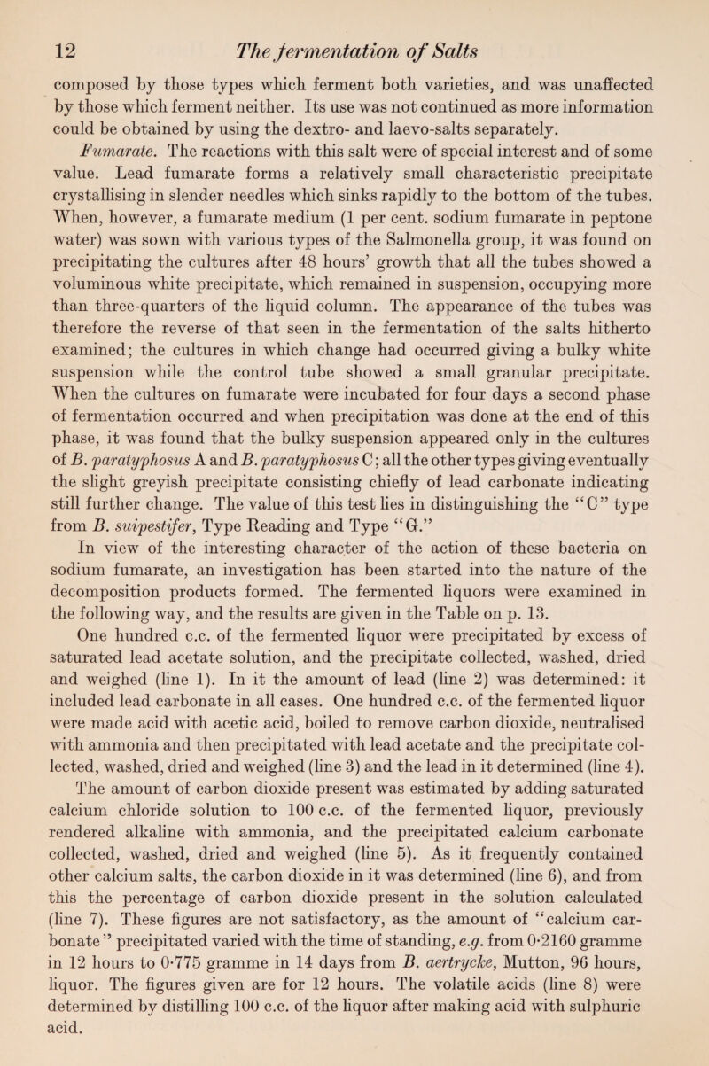 composed by those types which ferment both varieties, and was unaffected by those which ferment neither. Its use was not continued as more information could be obtained by using the dextro- and laevo-salts separately. Fumarate. The reactions with this salt were of special interest and of some value. Lead fumarate forms a relatively small characteristic precipitate crystallising in slender needles which sinks rapidly to the bottom of the tubes. When, however, a fumarate medium (1 per cent, sodium fumarate in peptone water) was sown with various types of the Salmonella group, it was found on precipitating the cultures after 48 hours’ growth that all the tubes showed a voluminous white precipitate, which remained in suspension, occupying more than three-quarters of the liquid column. The appearance of the tubes was therefore the reverse of that seen in the fermentation of the salts hitherto examined; the cultures in which change had occurred giving a bulky white suspension while the control tube showed a small granular precipitate. When the cultures on fumarate were incubated for four days a second phase of fermentation occurred and when precipitation was done at the end of this phase, it was found that the bulky suspension appeared only in the cultures of B. paratyphosus A and B. paratyphosus C; all the other types giving eventually the slight greyish precipitate consisting chiefly of lead carbonate indicating still further change. The value of this test lies in distinguishing the “C” type from B. suipestifer, Type Reading and Type “G.” In view of the interesting character of the action of these bacteria on sodium fumarate, an investigation has been started into the nature of the decomposition products formed. The fermented liquors were examined in the following way, and the results are given in the Table on p. 13. One hundred c.c. of the fermented liquor were precipitated by excess of saturated lead acetate solution, and the precipitate collected, washed, dried and weighed (line 1). In it the amount of lead (line 2) was determined: it included lead carbonate in all cases. One hundred c.c. of the fermented liquor were made acid with acetic acid, boiled to remove carbon dioxide, neutralised with ammonia and then precipitated with lead acetate and the precipitate col¬ lected, washed, dried and weighed (line 3) and the lead in it determined (line 4). The amount of carbon dioxide present was estimated by adding saturated calcium chloride solution to 100 c.c. of the fermented hquor, previously rendered alkaline with ammonia, and the precipitated calcium carbonate collected, washed, dried and weighed (line 5). As it frequently contained other calcium salts, the carbon dioxide in it was determined (line 6), and from this the percentage of carbon dioxide present in the solution calculated (line 7). These figures are not satisfactory, as the amount of “calcium car¬ bonate ” precipitated varied with the time of standing, e.g. from 0-2160 gramme in 12 hours to 0-775 gramme in 14 days from B. aertryche, Mutton, 96 hours, liquor. The figures given are for 12 hours. The volatile acids (line 8) were determined by distilling 100 c.c. of the liquor after making acid with sulphuric acid.