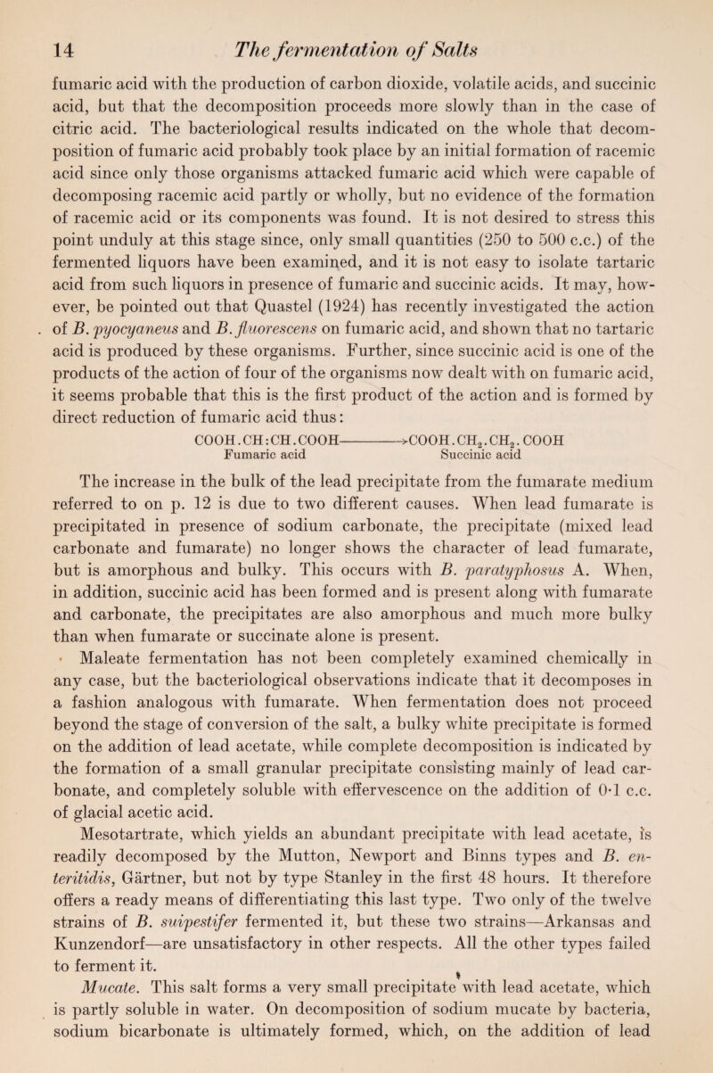 fumaric acid with the production of carbon dioxide, volatile acids, and succinic acid, but that the decomposition proceeds more slowly than in the case of citric acid. The bacteriological results indicated on the whole that decom¬ position of fumaric acid probably took place by an initial formation of racemic acid since only those organisms attacked fumaric acid which were capable of decomposing racemic acid partly or wholly, but no evidence of the formation of racemic acid or its components was found. It is not desired to stress this point unduly at this stage since, only small quantities (250 to 500 c.c.) of the fermented liquors have been examined, and it is not easy to isolate tartaric acid from such liquors in presence of fumaric and succinic acids. It may, how¬ ever, be pointed out that Quastel (1924) has recently investigated the action of B. pyocyaneus and B. fluorescens on fumaric acid, and shown that no tartaric acid is produced by these organisms. Further, since succinic acid is one of the products of the action of four of the organisms now dealt with on fumaric acid, it seems probable that this is the first product of the action and is formed by direct reduction of fumaric acid thus: COOH. CH: CH. COOH->COOH. CH2. CH?. COOH Fumaric acid Succinic acid The increase in the bulk of the lead precipitate from the fumarate medium referred to on p. 12 is due to two different causes. When lead fumarate is precipitated in presence of sodium carbonate, the precipitate (mixed lead carbonate and fumarate) no longer shows the character of lead fumarate, but is amorphous and bulky. This occurs with B. parcityphosus A. When, in addition, succinic acid has been formed and is present along with fumarate and carbonate, the precipitates are also amorphous and much more bulky than when fumarate or succinate alone is present. • Maleate fermentation has not been completely examined chemically in any case, but the bacteriological observations indicate that it decomposes in a fashion analogous with fumarate. When fermentation does not proceed beyond the stage of conversion of the salt, a bulky white precipitate is formed on the addition of lead acetate, while complete decomposition is indicated by the formation of a small granular precipitate consisting mainly of lead car¬ bonate, and completely soluble with effervescence on the addition of 0-1 c.c. of glacial acetic acid. Mesotartrate, which yields an abundant precipitate with lead acetate, is readily decomposed by the Mutton, Newport and Binns types and B. en- teritidis, Gartner, but not by type Stanley in the first 48 hours. It therefore offers a ready means of differentiating this last type. Two only of the twelve strains of B. suipestifer fermented it, but these two strains—Arkansas and Kunzendorf—are unsatisfactory in other respects. All the other types failed to ferment it. i Mucate. This salt forms a very small precipitate with lead acetate, which is partly soluble in water. On decomposition of sodium mucate by bacteria, sodium bicarbonate is ultimately formed, which, on the addition of lead