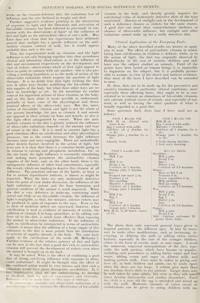 weeks on the vitamin-deficient diet, tlie radiations lost all influence and the rats declined in weight and died. Further suggestive evidence pointing to the interaction of exposure to light and the liberation and activation of fat-soluble vitamins has been referred to previously in con¬ nexion with the observations of Luce- on the influence of diet and light 011 the antirachitic effect of cow’s milk. Miss Luce does not claim that her experiments have definitely proved that sunlight has a specific influence on the anti¬ rachitic vitamin content of milk, hut it would appear probable that such is the case Thus the experimental work on vitamins and the light influence is not only bringing together into close accordance clinical and laboratory observations as to the influence of diet and environment respectively 011 the development and cure of rickets—observations which at first sight appear to have no point in common with one another—but is also pro¬ viding a working hypothesis as to the mode of action of the ultra-violet radiations which reopens the question of light therapy. It is no doubt true that light striking the skin acts iii other ways besides mobilizing the fat-soluble vita¬ min supplies of the body, but what these other ways are we have no knowledge as yet. In the meantime we realize some of the important actions of these vitamins in the body, and 011 this basis alone it seems possible to understand, partially at least, some of the physiological and thera¬ peutical effects of the ultra-violet rays. But this inter¬ action of fat-soluble vitamin and light is not the whole of our present knowledge, for just as vitamin A and cereals are opposed in their actions 011 hone and muscle, so also is the light effect antagonized by cereals. When the anti¬ rachitic vitamin in the diet is greatly reduced the influence of ultra-violet radiations depends on the amount and type of cereal in the diet. If it is small in amount light has a good stimulant effect on calcification and other physiological processes, but as the cereal increases the light influence becomes more and more negligible. There are undoubtedly other dietetic factors involved in the action of light, but even now it is clear that there is a constant battle going on in relation to calcium and phosphorus metabolism, for, on the one hand, the light influence is constantly stimulating and making more prominent the antirachitic vitamin supplies of the body, and, on the other hand, there is the antagonistic influence of other food constituents, especially the cereals, which are tending to deprive this vitamin of all influence. The practical outcome of the battle, at least so far as animal experiments indicate, is almost as might be expected. When the diets are only moderately defective from the point of view under discussion, the influence of the light radiations is potent and the bone formation and general condition of the animal is much improved. When the diet is very defective in make-up, containing much cereal and little or no fat-soluble vitamin, the influence of light is negligible, so that, for instance, intense rickets may be produced in spite of exposure to the rays. Even so far as diets of moderate defect are concerned, however, when calcification is used as evidence of intensity of action, the addition of vitamin A in large quantities, as by adding cod- liver oil to the diet, is much more effective than exposing the animal to ultra-violet radiations. If the influence of light on calcification be interpreted in terms of antirachitic vitamin, it means that the addition of a large supply of this substance to the diet is more potent than the stimulation to activity of supplies already in the body. The same facts apply to the calcification of the teeth (M. Mellanby7). I urther evidence of the relative potency of diet and light can be seen in the fact that a good diet rich in antirachitic vitamin will prevent the development of rickets even when the animal is brought up in the dark. It may be asked, What is the effect of combining a good diet of strong calcifying influence with exposure to ultra¬ violet radiations? It might he thought that the effect of the combined action would be very intense and that such a procedure would have great therapeutic possibilities. It is this combination that we are endeavouring to develop at Sheffield, both by animal experiments and clinically. Reference will be made later to this type of therapy. To summarize : sunlight and ultra-violet radiations of a mercury-vapour lamp increase the effectiveness of fat-soluble vitamin in the body, and thereby greatly improve the nutritional value of moderately defective diets of the type mentioned. Absence of sunlight aids in the development of such a deficiency disease as rickets for the same reason. A good diet can more than counterbalance darkness or absence of ultra-violet influence, but sunlight and other radiations cannot make up for a really defective diet. Clinical Application of the Foregoing Facts. Many of the above described results are known to apply also to man. The effect of antirachitic vitamin in stimu¬ lating bone calcification in children is definite, while, as to the action of light, the fact was originally observed by Huldschinsky in the case of rachitic children and only later was the subject studied on animals. Until all the points have been tested on human beings it is impossible to dogmatize on the subject, but it is probably permis¬ sible to assume, in view of the direct and indirect evidence, that most of the facts 1 have described can be extended to man. If, then, diets are to be made up for the preventive and curative treatment of particular clinical conditions, more especially those affecting bones, they ought to be so con¬ stituted as to contain an abundance of fat-soluble vitamins and calcium without excess of cereals, and especially of oat¬ meal, as well as having the other qualities of what is usually regarded as a good diet. Some specimen daily diets follows : Child 3 Months Old. Milk 16 oz. diluted with water 8 oz. Egg h (mixed with milk). Cod-liver oil ^ drachm bis in die. Orange juice ^ drachm bis in die. 3-hourly feeds. Child 9 months Old. Breakfast : Milk 7 oz. Lunch : Milk 7 oz. Bread ^ oz. Cod-liver oil 1 drachm. Orange juice 1 drachm. Dinner : Scraped raw meat h oz. Potatoes \ oz. Pice pudding. Marmite 1 drachm. Cod-liver oil 1 drachm. Orange juice 1 drachm. Tea : Milk 7 oz. Egg 1. Supper: Milk 7 oz. Cod-liver oil 1 drachm. Orange juice 1 drachm. Milk 36 oz. in 24 hours; water ad lib. that I have used are as Child 5 Months Old. Milk 25 oz. Egg 1 (mixed with milk). Marmite 1 drachm. Cod-liver oil 1 drachm bis in die. Orange juice 1 drachm bis in die. 4 feeds during daytime. 1 feed early morning. Diet for Adults. Breakfast : Milk ^ pint. Bread 3 oz. Egg 1. Butter 1, oz. Cod-liver oil 1-3 drachms. Dinner : Meat or fish 3 oz. Potatoes 4 oz. Green vegetables 4 oz. Milk pudding. Half an orange. Cod-liver oil 1-3 drachms. Tea : Milk ^ pint. Bread 3 oz. Egg 1. Blitter t oz. -T am. Cod-liver oil 1-3 drachms. Supper : Milk 5 pint. Bread 2 oz. Add : Calcium carbonate 10 grains thrice daily. The above diets only represent general types given to hospital patients at the different ages. It may be neces¬ sary to make other modifications, such as increasing, de¬ creasing, or diluting the milk or adding extra carbo¬ hydrate, especially in the case of the younger children, either in the form of cereals, malt, or cane sugar. I avoid the numerous empirical manipulations of the diet, espe¬ cially the milk portion, which have become so popular, including such procedures as adding barley water and lime water, adding cream and sugar to diluted milk, and making protein milk. Care must be taken in giving cod- liver oil, as both children and adults can be easily upset when the doses are too large. I seldom give more than two drachms thrice daily to any patient. Larger doses may be well taken by some adults, but even so they will some—-' times develop tachycardia and cardiac discomfort. Until the child is a year old the egg is uncooked and mixed up with the milk. Moderate amounts of extra cereal or carbohydrate can be given to young children with im-
