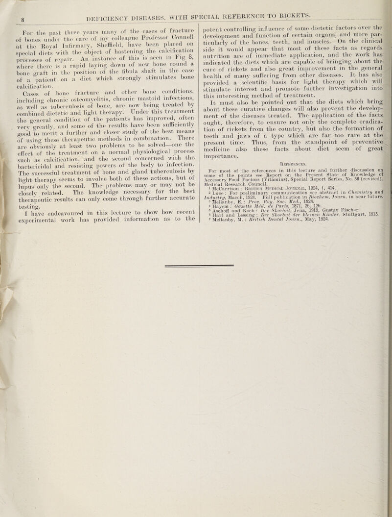 For the past three years many of the cases of fracture of bones under the c-are of my colleague Professor Connell at the Royal Infirmary, Sheffield, have been placed on special diets with the object of hastening the calcification processes of repair. An instance of this is seen m ig , where there is a rapid laying down of new bone round a bone graft in the position of the fibula shaft in the case of a patient on a diet which strongly stimulates bone calcification. Cases of bone fracture and other bone conditions, including chronic osteomyelitis, chronic mastoid infections, as well as tuberculosis of bone, are now being treated by combined dietetic and light therapy. Under this treatment the general condition of the patients has improved, often very greatly, and some of the results have been sufficiently good to merit a further and closer study of the best means of using these therapeutic methods in combination. There are obviously at least twTo problems to be solved—one the effect of the treatment on a normal physiological process such as calcification, and the second concerned with the bactericidal and resisting powers of the body to infection. The successful treatment of bone and gland tuberculosis b^v light therapy seems to involve both of these actions, but of lupus only the second. The problems may or may not be closely related. The knowledge necessary for the best therapeutic results can only come through further accurate testing, I have endeavoured in this lecture to show how recent experimental work has provided information as to the potent controlling influence of some dietetic factors over the development and function of certain organs, and moie pai- ticularly of the bones, teeth, and muscles. On the clinical side it would appear that most of these facts as regards nutrition are of immediate application, and the woik has indicated the diets which are capable of bringing about the cure of rickets and also great improvement in the general health of many suffering from other diseases. It has also provided a scientific basis for light therapy which will stimulate interest and promote further investigation into this interesting method of treatment. It must also be pointed out that the diets which bring about these curative changes will also prevent the develop¬ ment of the diseases treated. The application of the facts ought, therefore, to ensure not only the complete eradica¬ tion of rickets from the country, but also the formation of teeth and jaws of a type which are far too rare at the present time. Thus, from the standpoint of preventive medicine also these facts about diet seem of great importance. References. For most of the references in this lecture and further discussion on some of the points see Report on the Present State of Knowledge of Accessory Food Factors (Vitamins), Special Report Series, No. 38 (revised), Medical Research Council. 1 McCarrison : British Medical Journal, 1924, i, 414. 2 Luce : For preliminary communication see abstract in Chemistry and Industry, March, 1924. Full publication in Biochem. Jonrn. in near future. 3 Meilanby, E. : Proc. Roy. Soc. Med., 1924. 4 Havem : Gazette Med. de Paris, 1871, 26, 126. 5 Aschoff and Koch : Per Slcorbut, Jena, 1919, Gustav Fischer. 0 Hart and Lessing : Per Slcorbut der Meinen Kinder, Stuttgart, 1913 7 Mellanby, M. : British Rental Journ., May, 1924.