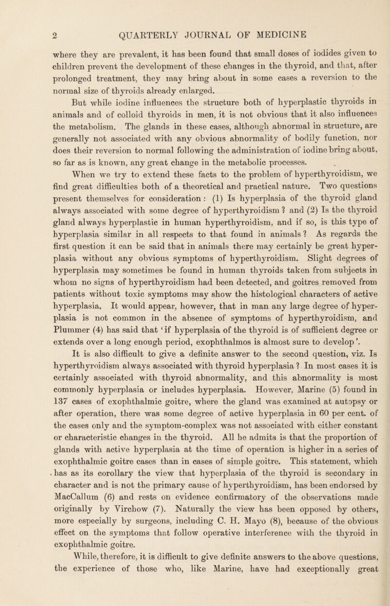 where they are prevalent, it has been found that small doses of iodides given to children prevent the development of these changes in the thyroid, and that, after prolonged treatment, they may bring about in some cases a reversion to the normal size of thyroids already enlarged. But while iodine influences the structure both of hyperplastic thyroids in animals and of colloid thyroids in men, it is not obvious that it also influences the metabolism. The glands in these cases, although abnormal in structure, are generally not associated with any obvious abnormality of bodily function, nor does their reversion to normal following the administration of iodine bring about, so far as is known, any great change in the metabolic processes. When we try to extend these facts to the problem of hyperthyroidism, we find great difficulties both of a theoretical and practical nature. Two questions present themselves for consideration : (I) Is hyperplasia of the thyroid gland always associated with some degree of hyperthyroidism ? and (2) Is the thyroid gland always hyperplastic in human hyperthyroidism, and if so, is this type of hyperplasia similar in all respects to that found in animals ? As regards the first question it can be said that in animals there may certainly be great hyper¬ plasia without any obvious symptoms of hyperthyroidism. Slight degrees of hyperplasia may sometimes be found in human thyroids taken from subjects in whom no signs of hyperthyroidism had been detected, and goitres removed from patients without toxic symptoms may show the histological characters of active hyperplasia. It would appear, however, that in man any large degree of hyper¬ plasia is not common in the absence of symptoms of hyperthyroidism, and Plummer (4) has said that ‘ if hyperplasia of the thyroid is of sufficient degree or extends over a long enough period, exophthalmos is almost sure to develop \ It is also difficult to give a definite answer to the second question, viz. Is hyperthyroidism always associated with thyroid hyperplasia ? In most cases it is certainly associated with thyroid abnormality, and this abnormality is most commonly hyperplasia or includes hyperplasia. However, Marine (5) found in 137 cases of exophthalmic goitre, where the gland was examined at autopsy or after operation, there was some degree of active hyperplasia in 60 per cent, of the cases only and the symptom-complex was not associated with either constant or characteristic changes in the thyroid. All he admits is that the proportion of glands with active hyperplasia at the time of operation is higher in a series of exophthalmic goitre cases than in cases of simple goitre. This statement, which . has as its corollary the view that hyperplasia of the thyroid is secondary in character and is not the primary cause of hyperthyroidism, has been endorsed by MacCallum (6) and rests on evidence confirmatory of the observations made originally by Virchow (7). Naturally the view has been opposed by others, more especially by surgeons, including C. H. Mayo (8), because of the obvious effect on the symptoms that follow operative interference with the thyroid in exophthalmic goitre. While, therefore, it is difficult to give definite answers to the above questions, the experience of those who, like Marine, have had exceptionally great