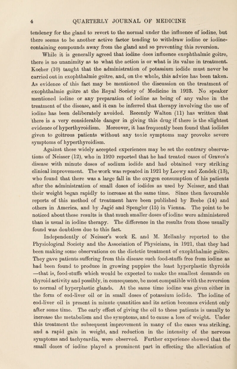 tendency for the gland to revert to the normal under the influence of iodine, but there seems to be another active factor tending to withdraw iodine or iodine- containing compounds away from the gland and so preventing this reversion. While it is generally agreed that iodine does influence exophthalmic goitre, there is no unanimity as to what the action is or what is its value in treatment. Kocher (10) taught that the administration of potassium iodide must never be carried out in exophthalmic goitre, and, on the whole, this advice has been taken. As evidence of this fact may be mentioned the discussion on the treatment of exophthalmic goitre at the Royal Society of Medicine in 1923. No speaker mentioned iodine or any preparation of iodine as being of any value in the treatment of the disease, and it can be inferred that therapy involving the use of iodine has been deliberately avoided. Recently Walton (11) has written that there is a very considerable danger in giving this drug if there is the slightest evidence of hyperthyroidism. Moreover, it has frequently been found that iodides given to goitrous patients without any toxic symptoms may provoke severe symptoms of hyperthyroidism. Against these widely accepted experiences may be set the contrary observa¬ tions of Neisser (12), who in 1920 reported that he had treated cases of Graves’s disease with minute doses of sodium iodide and had obtained very striking clinical improvement. The work was repeated in 1921 by Loewy and Zondek (13), who found that there was a large fall in the oxygen consumption of his patients after the administration of small doses of iodides as used by Neisser, and that their weight began rapidly to increase at the same time. Since then favourable reports of this method of treatment have been published by Beebe (14) and others in America, and by Jagic and Spengler (15) in Vienna. The point to be noticed about these results is that much smaller doses of iodine were administered than is usual in iodine therapy. The difference in the results from those usually found was doubtless due to this fact. Independently of Neisser’s work E. and M. Mellanby reported to the Physiological Society and the Association of Physicians, in 1921, that they had been making some observations on the dietetic treatment of exophthalmic goitre. They gave patients suffering from this disease such food-stuffs free from iodine as had been found to produce in growing puppies the least hyperplastic thyroids —that is, food-stuffs which would be expected to make the smallest demands on thyroid activity and possibly, in consequence, be most compatible with the reversion to normal of hyperplastic glands. At the same time iodine was given either in the form of cod-liver oil or in small doses of potassium iodide. The iodine of cod-liver oil is present in minute quantities and its action becomes evident only after some time. The early effect of giving the oil to these patients is usually to increase the metabolism and the symptoms, and to cause a loss of weight. Under this treatment the subsequent improvement in many of the cases was striking, and a rapid gain in weight, and reduction in the intensity of the nervous symptoms and tachycardia, were observed. Further experience showed that the small doses of iodine played a prominent part in effecting the alleviation of