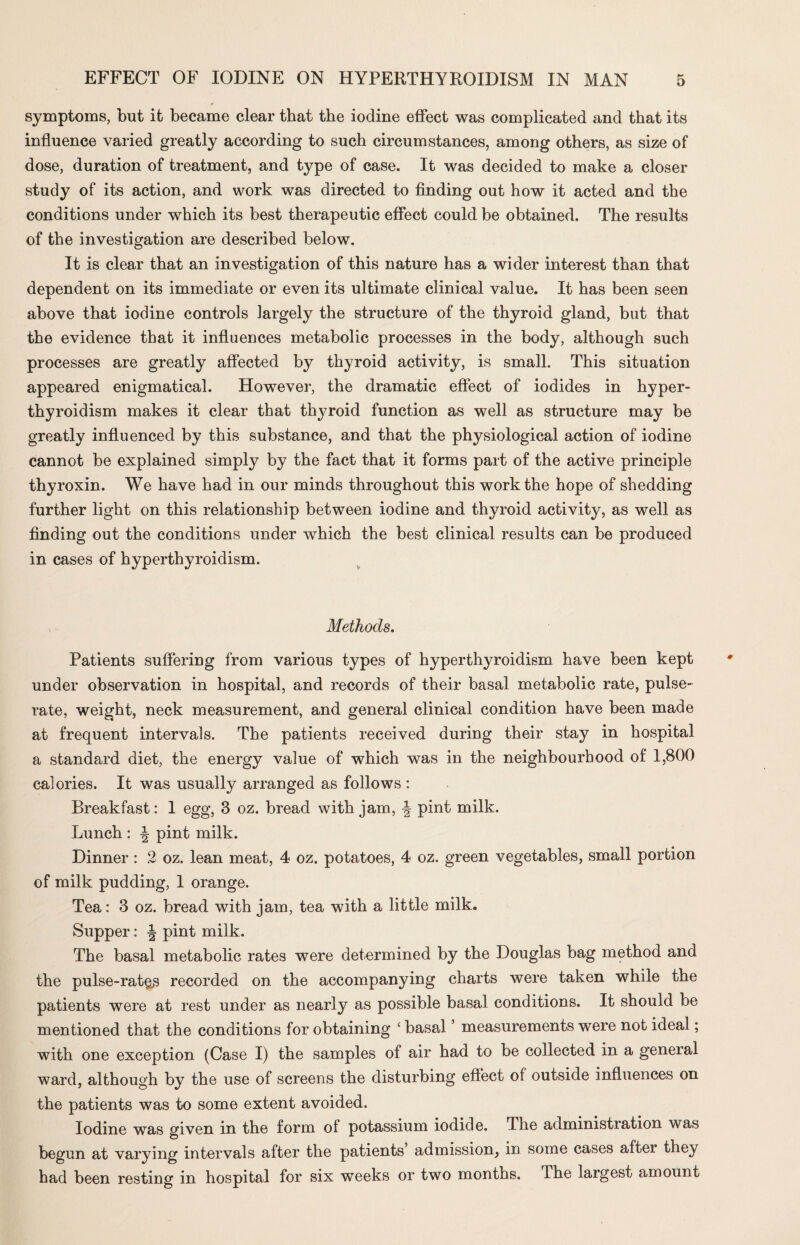 symptoms, but it became clear that the iodine effect was complicated and that its influence varied greatly according to such circumstances, among others, as size of dose, duration of treatment, and type of case. It was decided to make a closer study of its action, and work was directed to finding out how it acted and the conditions under which its best therapeutic effect could be obtained. The results of the investigation are described below. It is clear that an investigation of this nature has a wider interest than that dependent on its immediate or even its ultimate clinical value. It has been seen above that iodine controls largely the structure of the thyroid gland, but that the evidence that it influences metabolic processes in the body, although such processes are greatly affected by thyroid activity, is small. This situation appeared enigmatical. However, the dramatic effect of iodides in hyper¬ thyroidism makes it clear that thyroid function as well as structure may be greatly influenced by this substance, and that the physiological action of iodine cannot be explained simply by the fact that it forms part of the active principle thyroxin. We have had in our minds throughout this work the hope of shedding further light on this relationship between iodine and thyroid activity, as well as finding out the conditions under which the best clinical results can be produced in cases of hyperthyroidism. Methods. Patients suffering from various types of hyperthyroidism have been kept under observation in hospital, and records of their basal metabolic rate, pulse- rate, weight, neck measurement, and general clinical condition have been made at frequent intervals. The patients received during their stay in hospital a standard diet, the energy value of which was in the neighbourhood of 1,800 calories. It was usually arranged as follows : Breakfast: 1 egg, 3 oz. bread with jam, -J pint milk. Lunch : ^ pint milk. Dinner : 2 oz. lean meat, 4 oz. potatoes, 4 oz. green vegetables, small portion of milk pudding, 1 orange. Tea: 3 oz. bread with jam, tea with a little milk. Supper: \ pint milk. The basal metabolic rates were determined by the Douglas bag method and the pulse-rat&s recorded on the accompanying charts were taken while the patients were at rest under as nearly as possible basal conditions. It should be mentioned that the conditions for obtaining ‘ basal ’ measurements were not ideal; with one exception (Case I) the samples of air had to be collected in a general ward, although by the use of screens the disturbing effect of outside influences on the patients was to some extent avoided. Iodine was given in the form ol potassium iodide. The administiation was begun at varying intervals after the patients admission^ in some cases after they had been resting in hospital for six weeks or two months. The largest amount